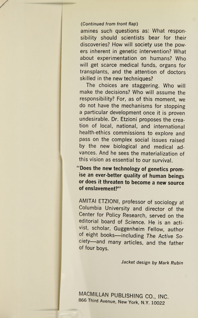 (Continued from front flap) amines such questions as: What respon¬ sibility should scientists bear for their discoveries? How will society use the pow¬ ers inherent in genetic intervention? What about experimentation on humans? Who will get scarce medical funds, organs for transplants, and the attention of doctors skilled in the new techniques? The choices are staggering. Who will make the decisions? Who will assume the responsibility? For, as of this moment, we do not have the mechanisms for stopping a particular development once it is proven undesirable. Dr. Etzioni proposes the crea¬ tion of local, national, and international health-ethics commissions to explore and pass on the complex social issues raised by the new biological and medical ad¬ vances. And he sees the materialization of this vision as essential to our survival. Does the new technology of genetics prom¬ ise an ever-better quality of human beings or does it threaten to become a new source of enslavement? AMITAI ETZIONI, professor of sociology at Columbia University and director of the Center for Policy Research, served on the editorial board of Science. He is an acti¬ vist, scholar, Guggenheim Fellow, author of eight books—including The Active So¬ ciety—and many articles, and the father of four boys. Jacket design by Mark Rubin MACMILLAN PUBLISHING CO., INC. 866 Third Avenue, New York, N.Y. 10022