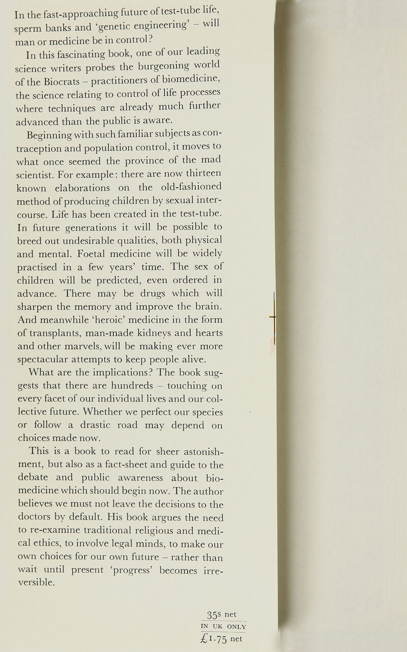 In the fast-approaching future of test-tube life, sperm banks and 'genetic engineering' - will man or medicine be in control? In this fascinating book, one of our leading science writers probes the burgeoning world of the Biocrats - practitioners of biomedicine, the science relating to control of life processes where techniques are already much further advanced than the public is aware. Beginning with such familiar subjects as con¬ traception and population control, it moves to what once seemed the province of the mad scientist. For example: there are now thirteen known elaborations on the old-fashioned method of producing children by sexual inter¬ course. Life has been created in the test-tube. In future generations it will be possible to breed out undesirable qualities, both physical and mental. Foetal medicine will be widely practised in a few years' time. The sex of children will be predicted, even ordered in advance. There may be drugs which will sharpen the memory and improve the brain. And meanwhile 'heroic' medicine in the form of transplants, man-made kidneys and hearts and other marvels, will be making ever more spectacular attempts to keep people alive. What are the implications? The book sug¬ gests that there are hundreds - touching on every facet of our individual lives and our col¬ lective future. Whether we perfect our species or follow a drastic road may depend on choices made now. This is a book to read for sheer astonish¬ ment, but also as a fact-sheet and guide to the debate and public awareness about bio- medicine which should begin now. The author believes we must not leave the decisions to the doctors by default. His book argues the need to re-examine traditional religious and medi¬ cal ethics, to involve legal minds, to make our own choices for our own future - rather than wait until present 'progress' becomes irre¬ versible. 35s net IN UK ONLY net