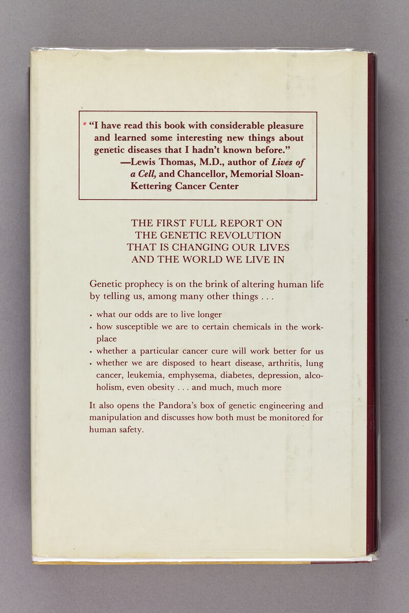 I have read this book with considerable pleasure and learned some interesting new things about genetic diseases that I hadn't known before. —Lewis Thomas, M.D., author of Lives of a Celly and Chancellor, Memorial Sloan- Kettering Cancer Center THE FIRST FULL REPORT ON THE GENETIC REVOLUTION THAT IS CHANGING OUR LIVES AND THE WORLD WE LIVE IN Genetic prophecy is on the brink of altering human life by telling us, among many other things . . . • what our odds are to live longer • how susceptible we are to certain chemicals in the work¬ place • whether a particular cancer cure will work better for us • whether we are disposed to heart disease, arthritis, lung cancer, leukemia, emphysema, diabetes, depression, alco¬ holism, even obesity . . . and much, much more It also opens the Pandora's box of genetic engineering and manipulation and discusses how both must be monitored for human safety.