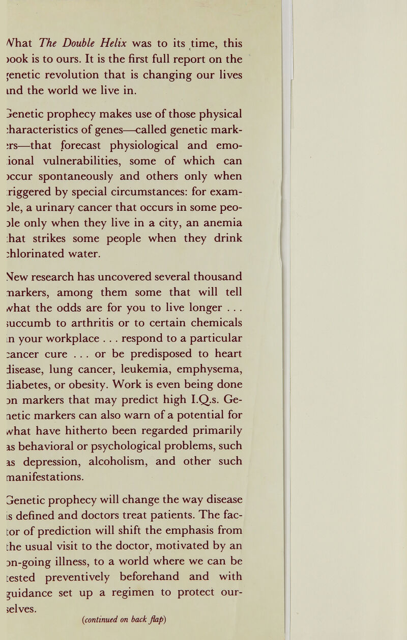 Vhat The Double Helix was to its time, this )Ook is to ours. It is the first full report on the genetic revolution that is changing our lives ind the world we live in. jenetic prophecy makes use of those physical :haracteristics of genes—called genetic mark¬ ers—^that forecast physiological and emo- ional vulnerabilities, some of which can )ccur spontaneously and others only when riggered by special circumstances: for exam¬ ple, a urinary cancer that occurs in some peo¬ ple only when they live in a city, an anemia hat strikes some people when they drink :hlorinated water. Mew research has uncovered several thousand narkers, among them some that will tell »vhat the odds are for you to live longer . . . mccumb to arthritis or to certain chemicals in your workplace . . . respond to a particular :ancer cure ... or be predisposed to heart disease, lung cancer, leukemia, emphysema, diabetes, or obesity. Work is even being done Dn markers that may predict high I.Q.s. Ge- letic markers can also warn of a potential for kvhat have hitherto been regarded primarily IS behavioral or psychological problems, such IS depression, alcoholism, and other such manifestations. GJenetic prophecy will change the way disease is defined and doctors treat patients. The fac¬ tor of prediction will shift the emphasis from the usual visit to the doctor, motivated by an эп-going illness, to a world where we can be tested preventively beforehand and with guidance set up a regimen to protect our¬ selves. {continued on back flap)