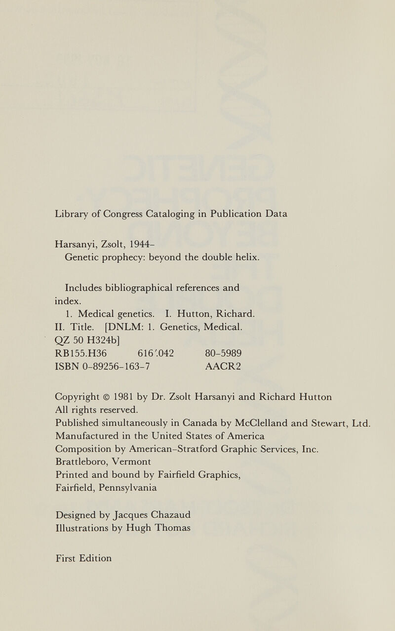 Library of Congress Cataloging in Publication Data Harsanyi, Zsolt, 1944- Genetic prophecy: beyond the double helix. Includes bibliographical references and index. 1. Medical genetics. I. Hutton, Richard. II. Title. [DNLM: 1. Genetics, Medical. QZ 50 H324b] RB155.H36 616'.042 80-5989 ISBN 0-89256-163-7 AACR2 Copyright © 1981 by Dr. Zsolt Harsanyi and Richard Hutton All rights reserved. Published simultaneously in Canada by McClelland and Stewart, Ltd. Manufactured in the United States of America Composition by American-Stratford Graphic Services, Inc. Brattleboro, Vermont Printed and bound by Fairfield Graphics, Fairfield, Pennsylvania Designed by Jacques Chazaud Illustrations by Hugh Thomas First Edition