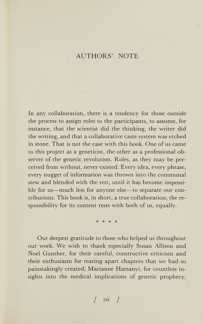 AUTHORS' NOTE In any collaboration, there is a tendency for those outside the process to assign roles to the participants, to assume, for instance, that the scientist did the thinking, the writer did the writing, and that a collaborative caste system was etched in stone. That is not the case with this book. One of us came to this project as a geneticist, the other as a professional ob¬ server of the genetic revolution. Roles, as they may be per¬ ceived from without, never existed. Every idea, every phrase, every nugget of information was thrown into the communal stew and blended with the rest, until it has become impossi¬ ble for us—much less for anyone else—to separate our con¬ tributions. This book is, in short, a true collaboration; the re¬ sponsibility for its content rests with both of us, equally. * * * * Our deepest gratitude to those who helped us throughout our work. We wish to thank especially Susan Allison and Noel Gunther, for their careful, constructive criticism and their enthusiasm for tearing apart chapters that we had so painstakingly created; Marianne Harsanyi, for countless in¬ sights into the medical implications of genetic prophecy; [ vii ]