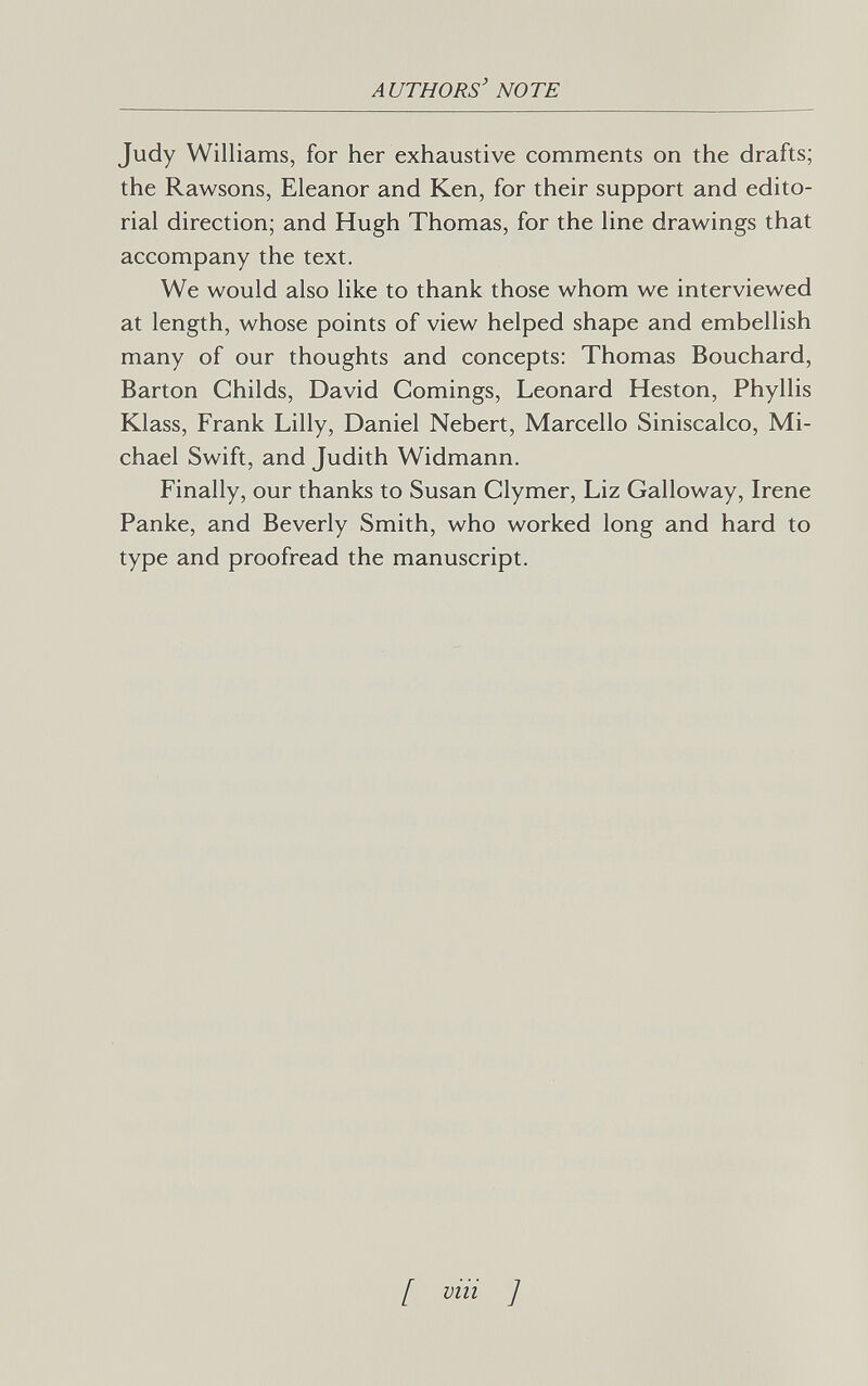 authors' note Judy Williams, for her exhaustive comments on the drafts; the Rawsons, Eleanor and Ken, for their support and edito¬ rial direction; and Hugh Thomas, for the line drawings that accompany the text. We would also like to thank those whom we interviewed at length, whose points of view helped shape and embellish many of our thoughts and concepts: Thomas Bouchard, Barton Childs, David Comings, Leonard Heston, Phyllis Klass, Frank Lilly, Daniel Nebert, Marcello Siniscalco, Mi¬ chael Swift, and Judith Widmann. Finally, our thanks to Susan Clymer, Liz Galloway, Irene Panke, and Beverly Smith, who worked long and hard to type and proofread the manuscript. [ via ]