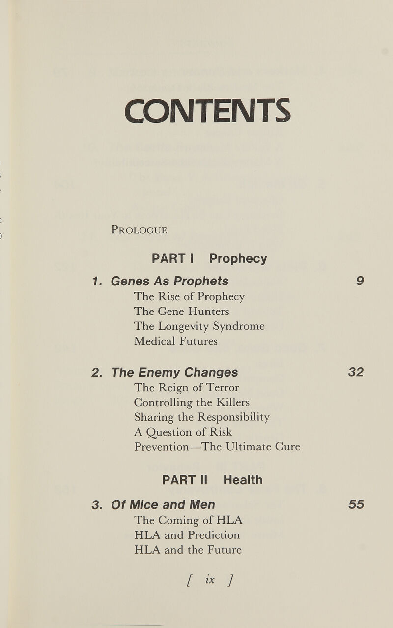 CONTENTS > e Prologue PART I Prophecy 1. Genes As Prophets 9 The Rise of Prophecy The Gene Hunters The Longevity Syndrome Medical Futures 2. The Enemy Changes 32 The Reign of Terror ControUing the Killers Sharing the Responsibility A Question of Risk Prevention—The Ultimate Cure PART II Health 3. Of Mice and Men The Coming of HLA HLA and Prediction HLA and the Future 55 [ гх J