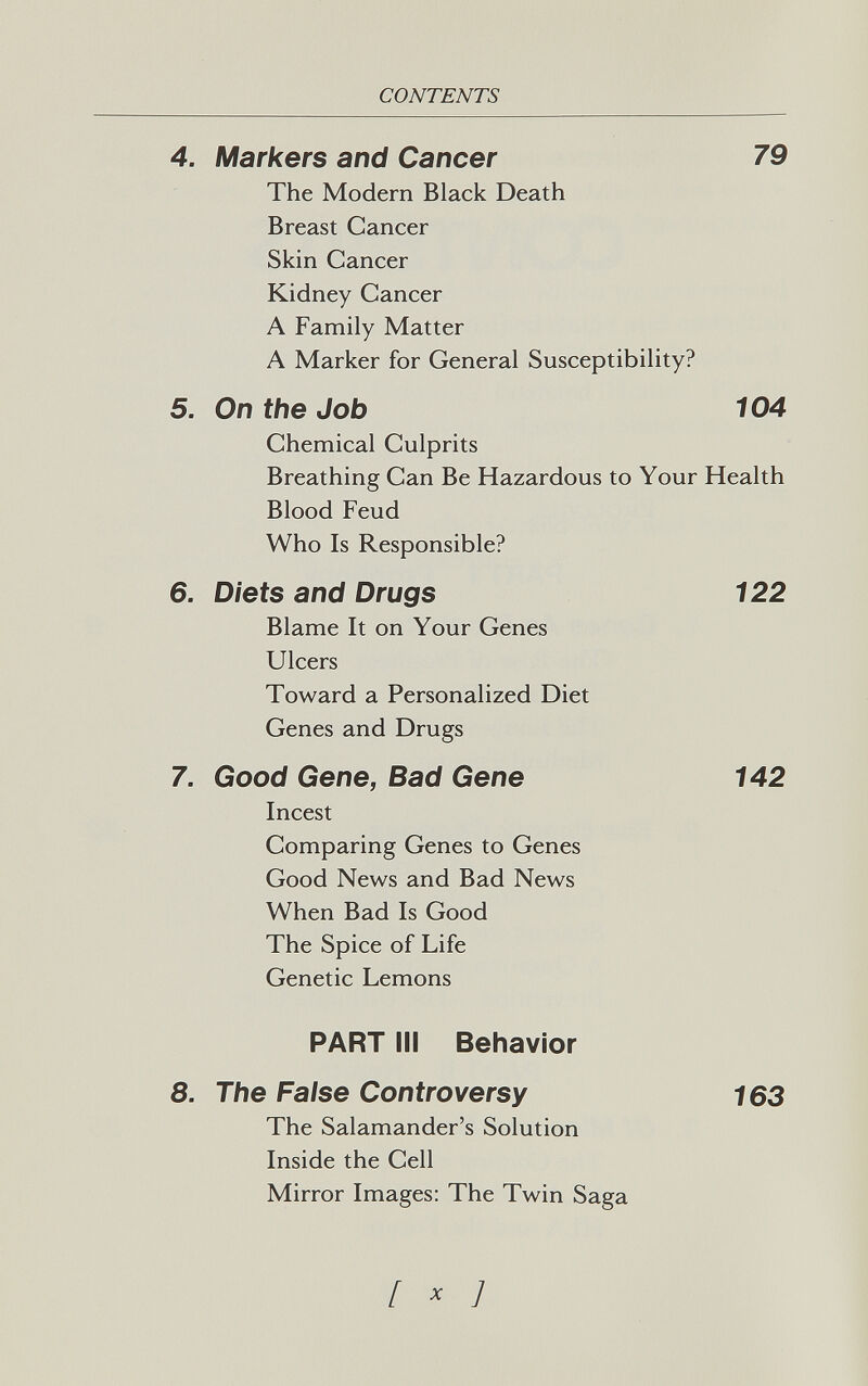 CONTENTS 4. Markers and Cancer 79 The Modern Black Death Breast Cancer Skin Cancer Kidney Cancer A Family Matter A Marker for General Susceptibility? 5. On the Job 104 Chemical Culprits Breathing Can Be Hazardous to Your Health Blood Feud Who Is Responsible? 6. Diets and Drugs 122 Blame It on Your Genes Ulcers Toward a Personalized Diet Genes and Drugs 7. Good Gene, Bad Gene 142 Incest Comparing Genes to Genes Good News and Bad News When Bad Is Good The Spice of Life Genetic Lemons PART III Behavior 8. The False Controversy 163 The Salamander's Solution Inside the Cell Mirror Images; The Twin Saga [ ^ ]