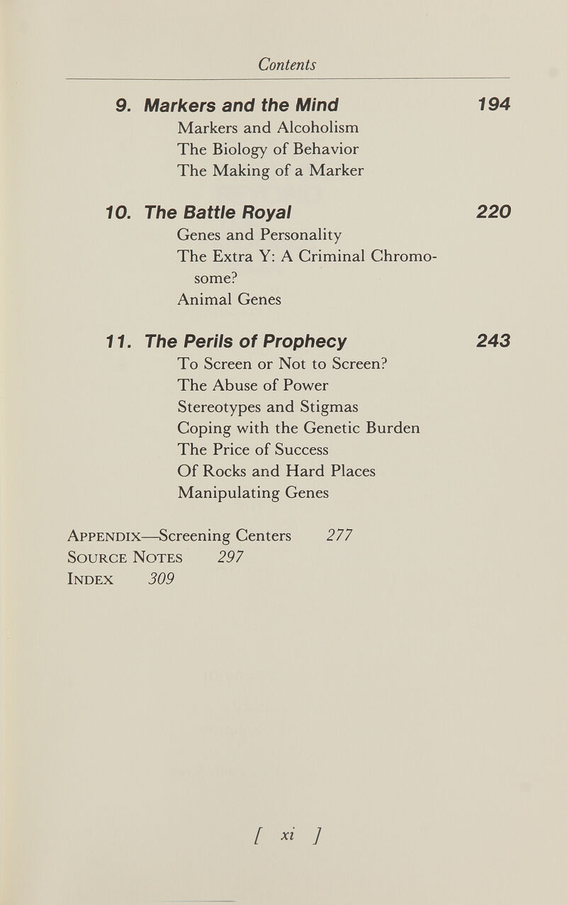 Contents 9. Markers and the Mind 194 Markers and Alcoholism The Biology of Behavior The Making of a Marker 10. The Battle Royal 220 Genes and Personality The Extra Y: A Criminal Chromo¬ some? Animal Genes 11. The Perils of Prophecy 243 To Screen or Not to Screen? The Abuse of Power Stereotypes and Stigmas Coping with the Genetic Burden The Price of Success Of Rocks and Hard Places Manipulating Genes Appendix—Screening Centers 277 Source Notes 297 Index 309 [ ]