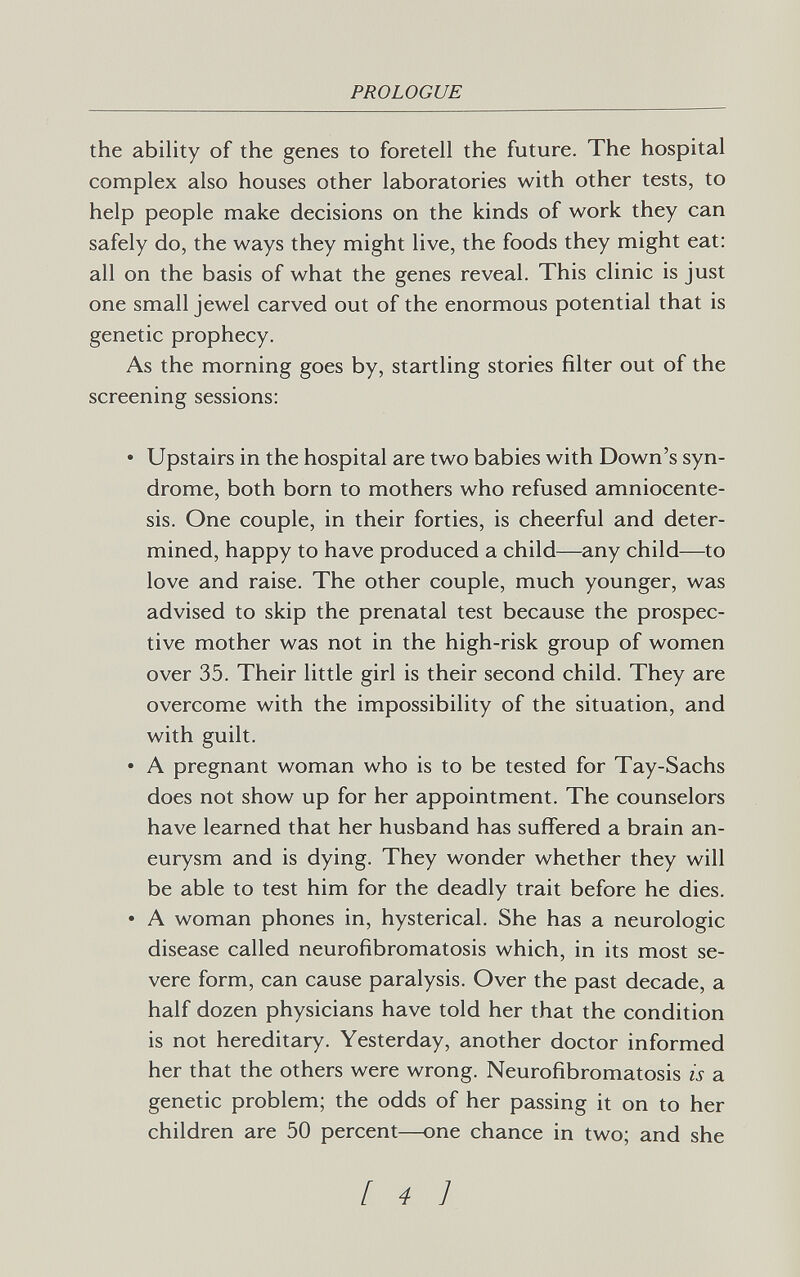 PROLOGUE the ability of the genes to foretell the future. The hospital complex also houses other laboratories with other tests, to help people make decisions on the kinds of work they can safely do, the ways they might live, the foods they might eat: all on the basis of what the genes reveal. This clinic is just one small jewel carved out of the enormous potential that is genetic prophecy. As the morning goes by, startling stories filter out of the screening sessions: • Upstairs in the hospital are two babies with Down's syn¬ drome, both born to mothers who refused amniocente¬ sis. One couple, in their forties, is cheerful and deter¬ mined, happy to have produced a child—any child—to love and raise. The other couple, much younger, was advised to skip the prenatal test because the prospec¬ tive mother was not in the high-risk group of women over 35. Their little girl is their second child. They are overcome with the impossibility of the situation, and with guilt. • A pregnant woman who is to be tested for Tay-Sachs does not show up for her appointment. The counselors have learned that her husband has suffered a brain an¬ eurysm and is dying. They wonder whether they will be able to test him for the deadly trait before he dies. • A woman phones in, hysterical. She has a neurologic disease called neurofibromatosis which, in its most se¬ vere form, can cause paralysis. Over the past decade, a half dozen physicians have told her that the condition is not hereditary. Yesterday, another doctor informed her that the others were wrong. Neurofibromatosis is a genetic problem; the odds of her passing it on to her children are 50 percent—one chance in two; and she [ 4 1