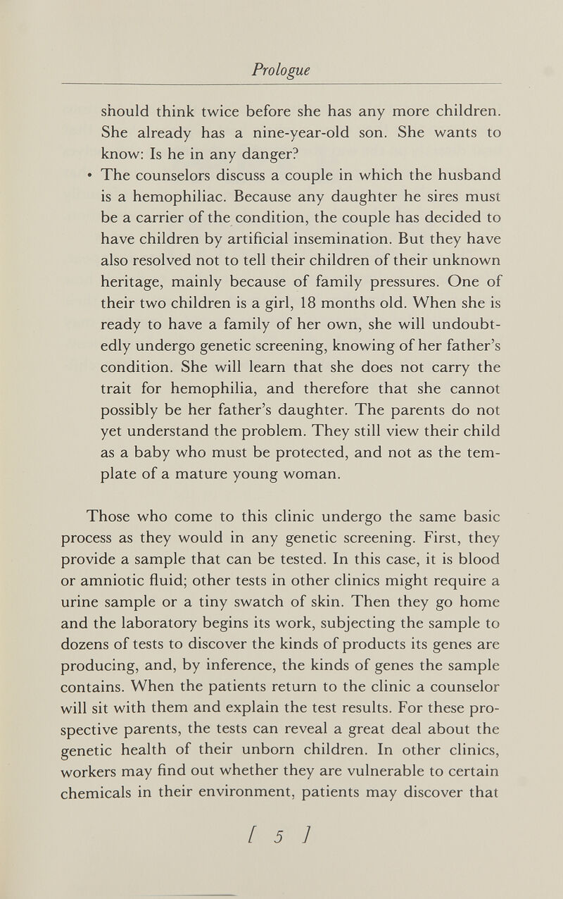 Prologue should think twice before she has any more children. She already has a nine-year-old son. She wants to know: Is he in any danger? • The counselors discuss a couple in which the husband is a hemophiliac. Because any daughter he sires must be a carrier of the condition, the couple has decided to have children by artificial insemination. But they have also resolved not to tell their children of their unknown heritage, mainly because of family pressures. One of their two children is a girl, 18 months old. When she is ready to have a family of her own, she will undoubt¬ edly undergo genetic screening, knowing of her father's condition. She will learn that she does not carry the trait for hemophilia, and therefore that she cannot possibly be her father's daughter. The parents do not yet understand the problem. They still view their child as a baby who must be protected, and not as the tem¬ plate of a mature young woman. Those who come to this clinic undergo the same basic process as they would in any genetic screening. First, they provide a sample that can be tested. In this case, it is blood or amniotic fluid; other tests in other clinics might require a urine sample or a tiny swatch of skin. Then they go home and the laboratory begins its work, subjecting the sample to dozens of tests to discover the kinds of products its genes are producing, and, by inference, the kinds of genes the sample contains. When the patients return to the clinic a counselor will sit with them and explain the test results. For these pro¬ spective parents, the tests can reveal a great deal about the genetic health of their unborn children. In other clinics, workers may find out whether they are vulnerable to certain chemicals in their environment, patients may discover that [ 5 ]