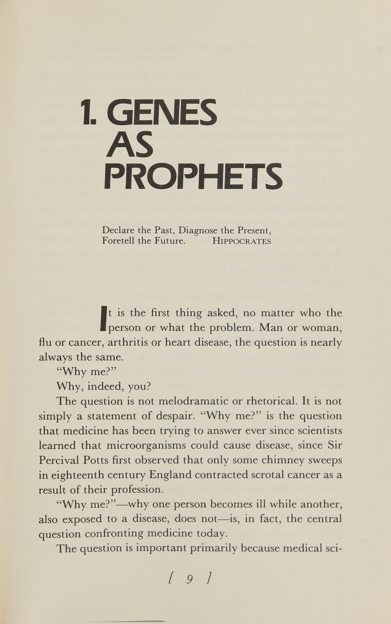 1. GENES AS PROPHETS Declare the Past, Diagnose the Present, Foretell the Future. Hippocrates It is the first thing asked, no matter who the person or what the problem. Man or woman, flu or cancer, arthritis or heart disease, the question is nearly always the same. Why me? Why, indeed, you? The question is not melodramatic or rhetorical. It is not simply a statement of despair. Why me? is the question that medicine has been trying to answer ever since scientists learned that microorganisms could cause disease, since Sir Percival Potts first observed that only some chimney sweeps in eighteenth century England contracted scrotal cancer as a result of their profession. Why me?—^why one person becomes ill while another, also exposed to a disease, does not—is, in fact, the central question confronting medicine today. The question is important primarily because medical sci- [ 9 1