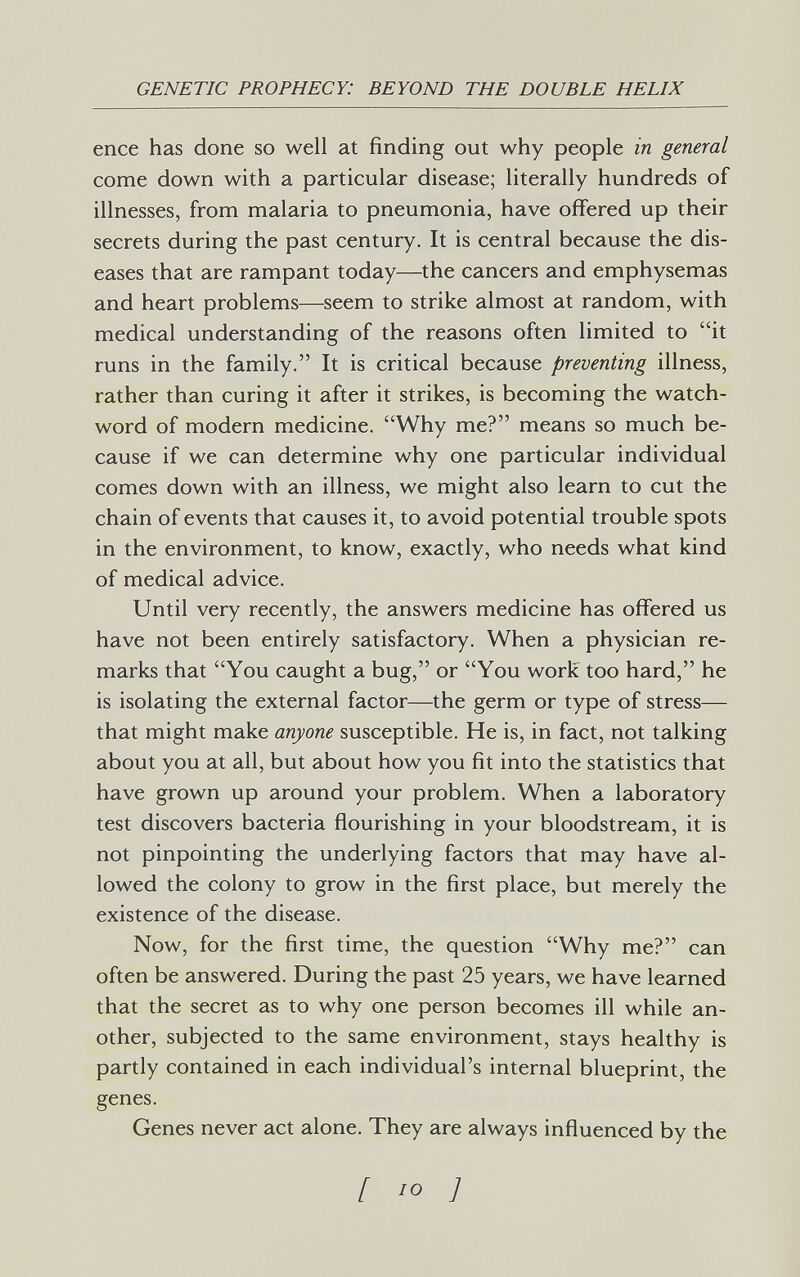 GENETIC PROPHECY: BEYOND THE DOUBLE HELIX enee has done so well at finding out why people in general come down with a particular disease; literally hundreds of illnesses, from malaria to pneumonia, have offered up their secrets during the past century. It is central because the dis¬ eases that are rampant today—the cancers and emphysemas and heart problems—seem to strike almost at random, with medical understanding of the reasons often limited to it runs in the family. It is critical because preventing illness, rather than curing it after it strikes, is becoming the watch¬ word of modern medicine. Why me? means so much be¬ cause if we can determine why one particular individual comes down with an illness, we might also learn to cut the chain of events that causes it, to avoid potential trouble spots in the environment, to know, exactly, who needs what kind of medical advice. Until very recently, the answers medicine has offered us have not been entirely satisfactory. When a physician re¬ marks that You caught a bug, or You work too hard, he is isolating the external factor—the germ or type of stress— that might make anyone susceptible. He is, in fact, not talking about you at all, but about how you fit into the statistics that have grown up around your problem. When a laboratory test discovers bacteria flourishing in your bloodstream, it is not pinpointing the underlying factors that may have al¬ lowed the colony to grow in the first place, but merely the existence of the disease. Now, for the first time, the question Why me? can often be answered. During the past 25 years, we have learned that the secret as to why one person becomes ill while an¬ other, subjected to the same environment, stays healthy is partly contained in each individual's internal blueprint, the genes. Genes never act alone. They are always influenced by the [ ,0 J