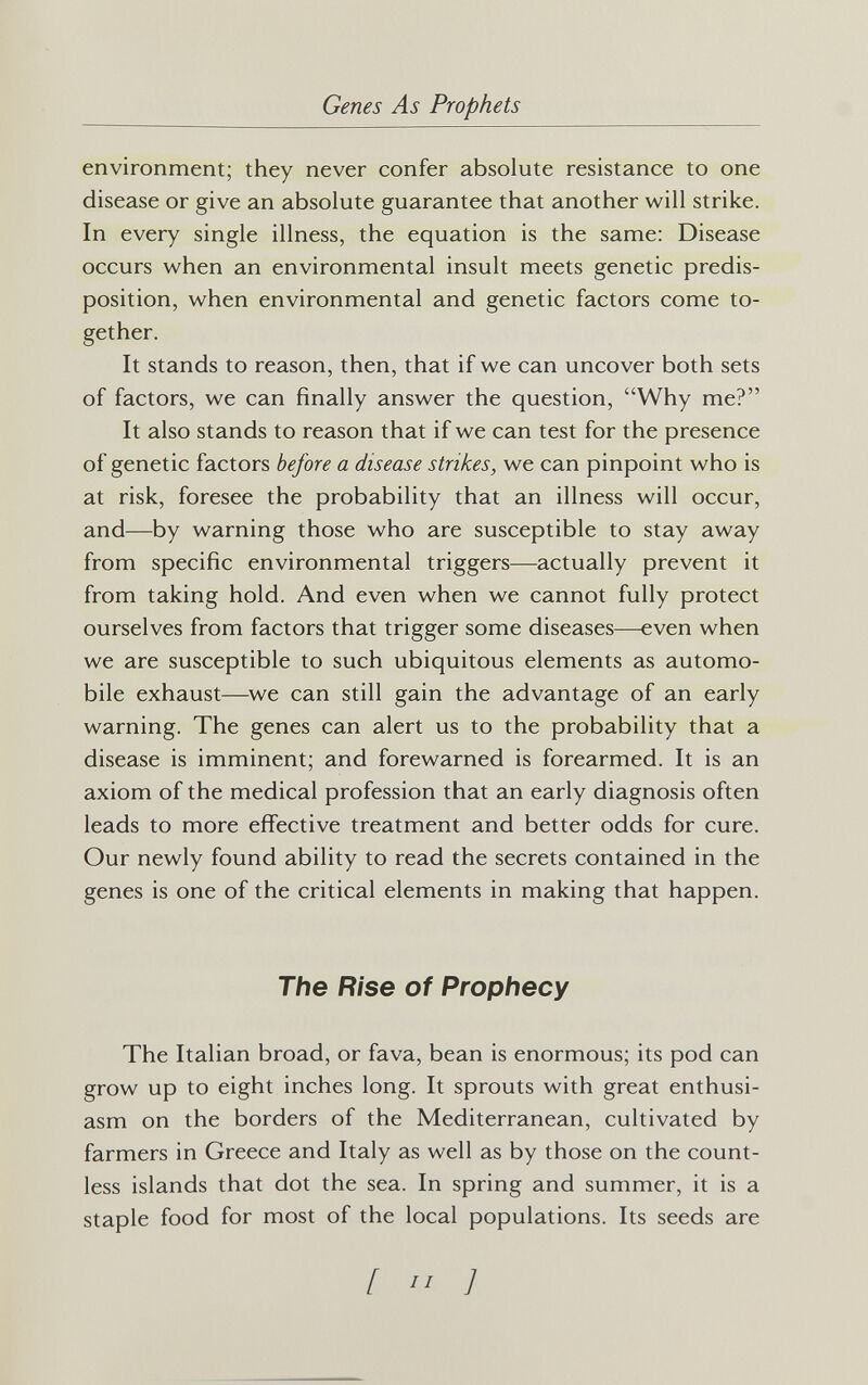 Genes As Prophets environment; they never confer absolute resistance to one disease or give an absolute guarantee that another will strike. In every single illness, the equation is the same: Disease occurs when an environmental insult meets genetic predis¬ position, when environmental and genetic factors come to¬ gether. It stands to reason, then, that if we can uncover both sets of factors, we can finally answer the question, Why me? It also stands to reason that if we can test for the presence of genetic factors before a disease strikes, we can pinpoint who is at risk, foresee the probability that an illness will occur, and—by warning those who are susceptible to stay away from specific environmental triggers—actually prevent it from taking hold. And even when we cannot fully protect ourselves from factors that trigger some diseases—even when we are susceptible to such ubiquitous elements as automo¬ bile exhaust—^we can still gain the advantage of an early warning. The genes can alert us to the probability that a disease is imminent; and forewarned is forearmed. It is an axiom of the medical profession that an early diagnosis often leads to more effective treatment and better odds for cure. Our newly found ability to read the secrets contained in the genes is one of the critical elements in making that happen. The Rise of Prophecy The Italian broad, or fava, bean is enormous; its pod can grow up to eight inches long. It sprouts with great enthusi¬ asm on the borders of the Mediterranean, cultivated by farmers in Greece and Italy as well as by those on the count¬ less islands that dot the sea. In spring and summer, it is a staple food for most of the local populations. Its seeds are [  ]