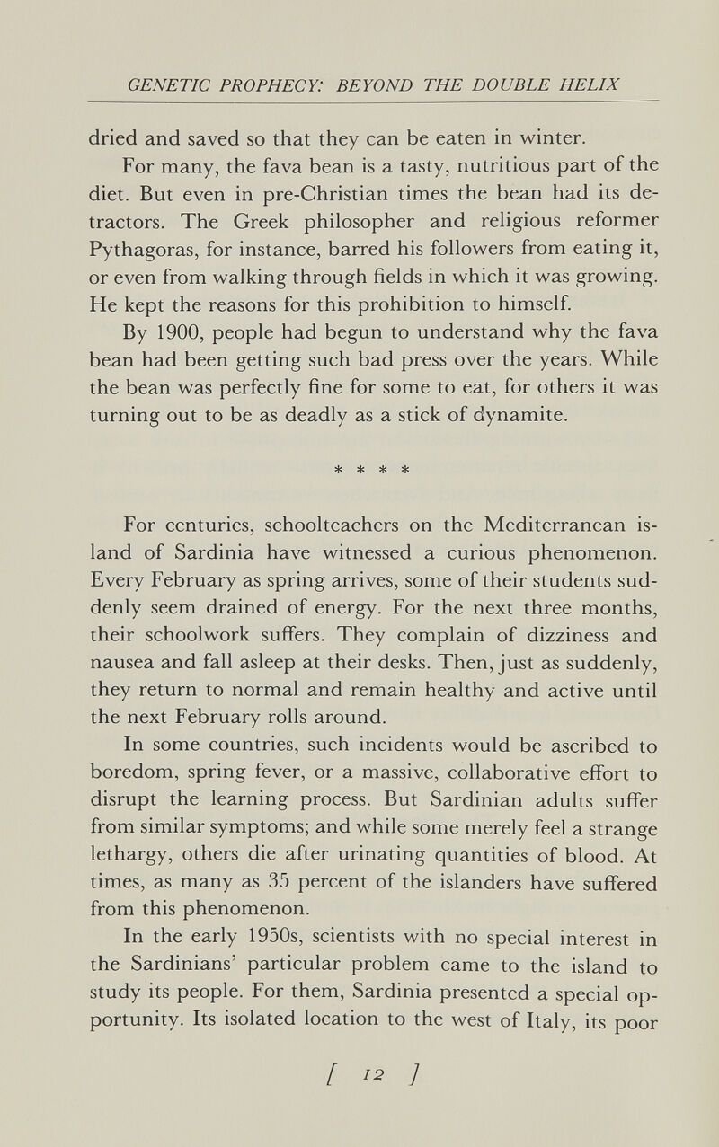 GENETIC PROPHECY: BEYOND THE DOUBLE HELIX dried and saved so that they can be eaten in winter. For many, the fava bean is a tasty, nutritious part of the diet. But even in pre-Christian times the bean had its de¬ tractors. The Greek philosopher and rehgious reformer Pythagoras, for instance, barred his followers from eating it, or even from walking through fields in which it was growing. He kept the reasons for this prohibition to himself. By 1900, people had begun to understand why the fava bean had been getting such bad press over the years. While the bean was perfectly fine for some to eat, for others it was turning out to be as deadly as a stick of dynamite. * * * * For centuries, schoolteachers on the Mediterranean is¬ land of Sardinia have witnessed a curious phenomenon. Every February as spring arrives, some of their students sud¬ denly seem drained of energy. For the next three months, their schoolwork suffers. They complain of dizziness and nausea and fall asleep at their desks. Then, just as suddenly, they return to normal and remain healthy and active until the next February rolls around. In some countries, such incidents would be ascribed to boredom, spring fever, or a massive, collaborative effort to disrupt the learning process. But Sardinian adults suffer from similar symptoms; and while some merely feel a strange lethargy, others die after urinating quantities of blood. At times, as many as 35 percent of the islanders have suffered from this phenomenon. In the early 1950s, scientists with no special interest in the Sardinians' particular problem came to the island to study its people. For them, Sardinia presented a special op¬ portunity. Its isolated location to the west of Italy, its poor [ 12 ]