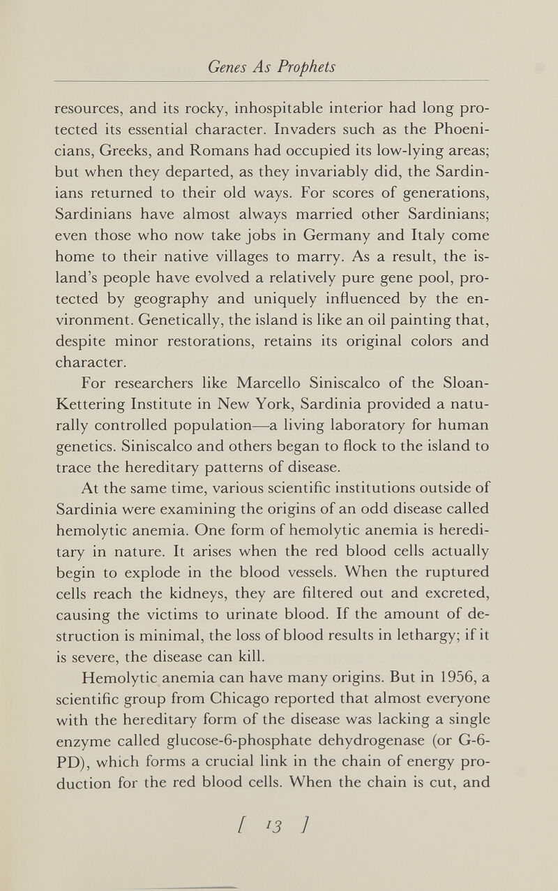 Genes As Prophets resources, and its rocky, inhospitable interior had long pro¬ tected its essential character. Invaders such as the Phoeni¬ cians, Greeks, and Romans had occupied its low-lying areas; but when they departed, as they invariably did, the Sardin¬ ians returned to their old ways. For scores of generations, Sardinians have almost always married other Sardinians; even those who now take jobs in Germany and Italy come home to their native villages to marry. As a result, the is¬ land's people have evolved a relatively pure gene pool, pro¬ tected by geography and uniquely influenced by the en¬ vironment. Genetically, the island is like an oil painting that, despite minor restorations, retains its original colors and character. For researchers like Marcello Siniscalco of the Sloan- Kettering Institute in New York, Sardinia provided a natu¬ rally controlled population—a living laboratory for human genetics. Siniscalco and others began to flock to the island to trace the hereditary patterns of disease. At the same time, various scientific institutions outside of Sardinia were examining the origins of an odd disease called hemolytic anemia. One form of hemolytic anemia is heredi¬ tary in nature. It arises when the red blood cells actually begin to explode in the blood vessels. When the ruptured cells reach the kidneys, they are filtered out and excreted, causing the victims to urinate blood. If the amount of de¬ struction is minimal, the loss of blood results in lethargy; if it is severe, the disease can kill. Hemolytic anemia can have many origins. But in 1956, a scientific group from Chicago reported that almost everyone with the hereditary form of the disease was lacking a single enzyme called glucose-6-phosphate dehydrogenase (or G-6- PD), which forms a crucial link in the chain of energy pro¬ duction for the red blood cells. When the chain is cut, and [ >3 ]