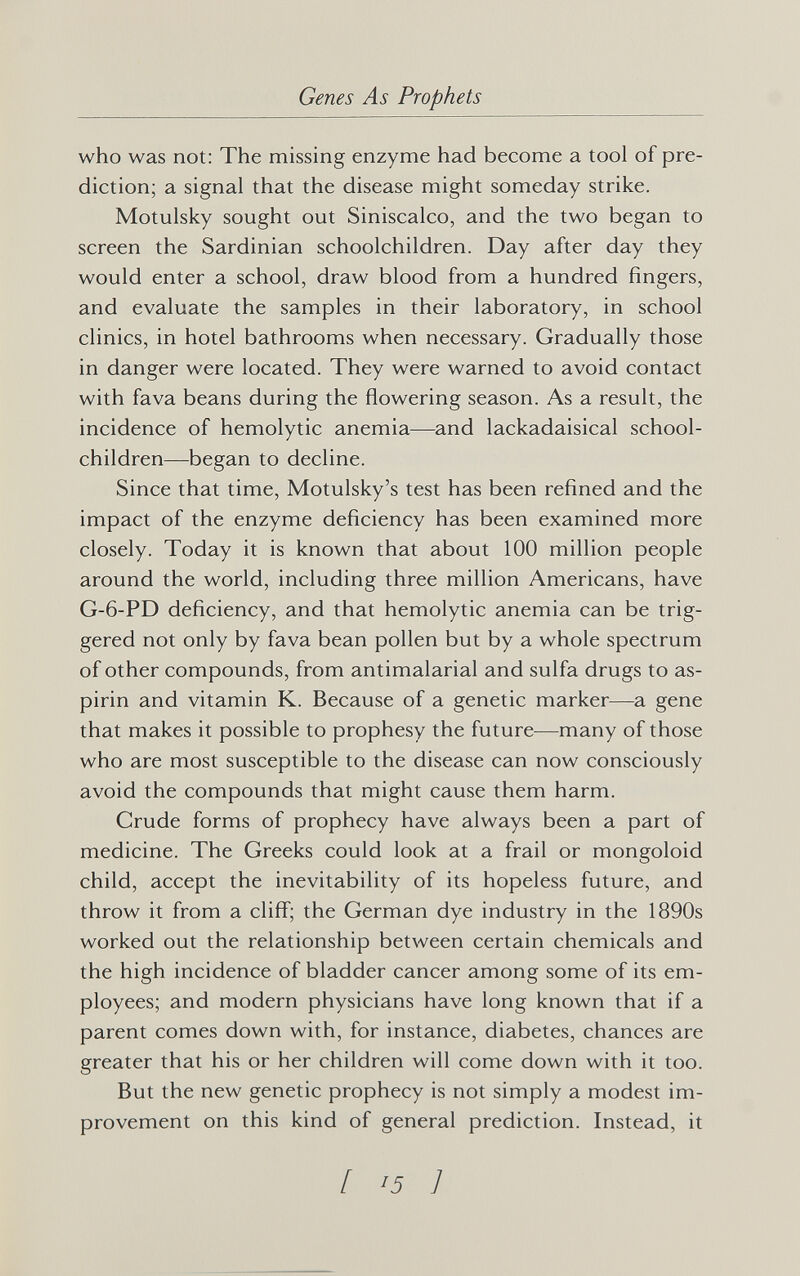 Genes As Prophets who was not: The missing enzyme had become a tool of pre¬ diction; a signal that the disease might someday strike. Motulsky sought out Siniscalco, and the two began to screen the Sardinian schoolchildren. Day after day they would enter a school, draw blood from a hundred fingers, and evaluate the samples in their laboratory, in school clinics, in hotel bathrooms when necessary. Gradually those in danger were located. They were warned to avoid contact with fava beans during the flowering season. As a result, the incidence of hemolytic anemia—and lackadaisical school¬ children—began to decline. Since that time, Motulsky's test has been refined and the impact of the enzyme deficiency has been examined more closely. Today it is known that about 100 million people around the world, including three million Americans, have G-6-PD deficiency, and that hemolytic anemia can be trig¬ gered not only by fava bean pollen but by a whole spectrum of other compounds, from antimalarial and sulfa drugs to as¬ pirin and vitamin K. Because of a genetic marker—a gene that makes it possible to prophesy the future—many of those who are most susceptible to the disease can now consciously avoid the compounds that might cause them harm. Crude forms of prophecy have always been a part of medicine. The Greeks could look at a frail or mongoloid child, accept the inevitability of its hopeless future, and throw it from a clifi'; the German dye industry in the 1890s worked out the relationship between certain chemicals and the high incidence of bladder cancer among some of its em¬ ployees; and modern physicians have long known that if a parent comes down with, for instance, diabetes, chances are greater that his or her children will come down with it too. But the new genetic prophecy is not simply a modest im¬ provement on this kind of general prediction. Instead, it [15]