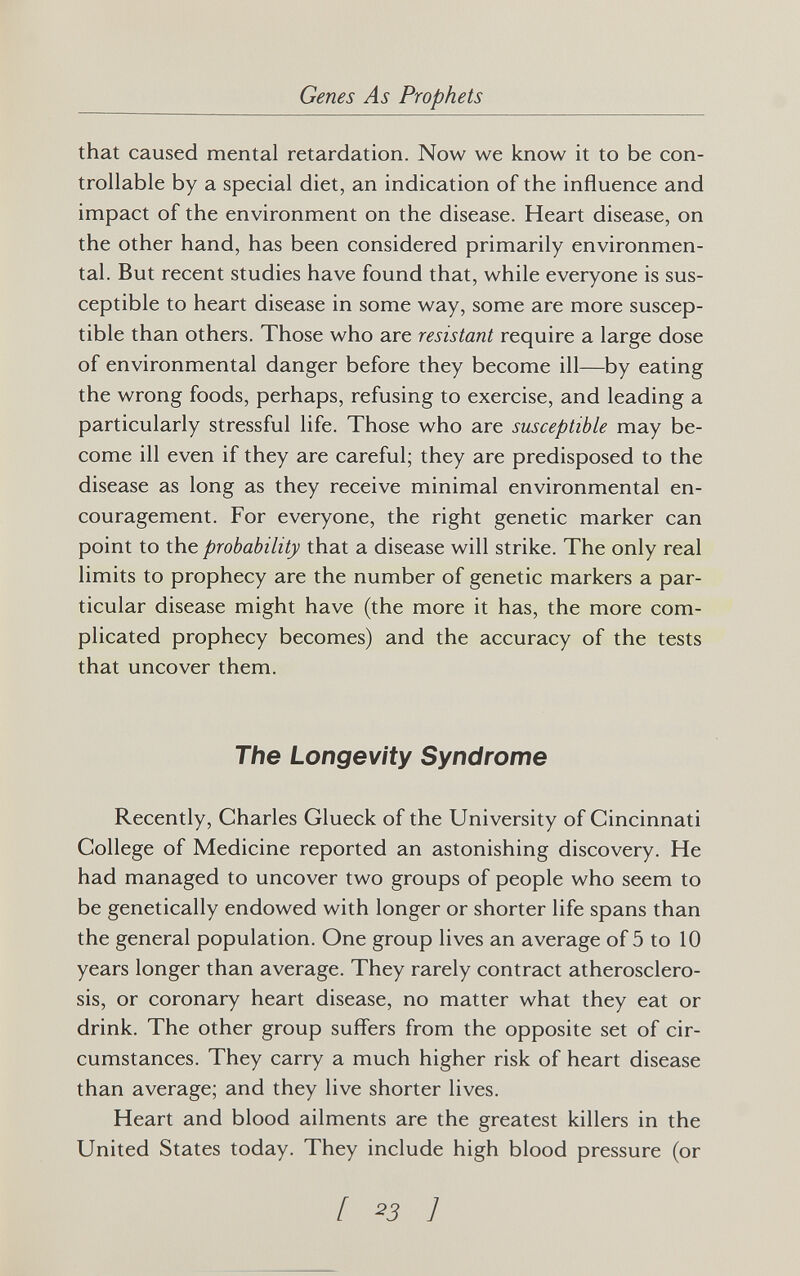 Genes As Prophets that caused mental retardation. Now we know it to be con¬ trollable by a special diet, an indication of the influence and impact of the environment on the disease. Heart disease, on the other hand, has been considered primarily environmen¬ tal. But recent studies have found that, while everyone is sus¬ ceptible to heart disease in some way, some are more suscep¬ tible than others. Those who are resistant require a large dose of environmental danger before they become ill—by eating the wrong foods, perhaps, refusing to exercise, and leading a particularly stressful life. Those who are susceptible may be¬ come ill even if they are careful; they are predisposed to the disease as long as they receive minimal environmental en¬ couragement. For everyone, the right genetic marker can point to the probability that a disease will strike. The only real limits to prophecy are the number of genetic markers a par¬ ticular disease might have (the more it has, the more com¬ plicated prophecy becomes) and the accuracy of the tests that uncover them. The Longevity Syndrome Recently, Charles Glueck of the University of Cincinnati College of Medicine reported an astonishing discovery. He had managed to uncover two groups of people who seem to be genetically endowed with longer or shorter life spans than the general population. One group lives an average of 5 to 10 years longer than average. They rarely contract atherosclero¬ sis, or coronary heart disease, no matter what they eat or drink. The other group suffers from the opposite set of cir¬ cumstances. They carry a much higher risk of heart disease than average; and they live shorter lives. Heart and blood ailments are the greatest killers in the United States today. They include high blood pressure (or [ ^3 ]