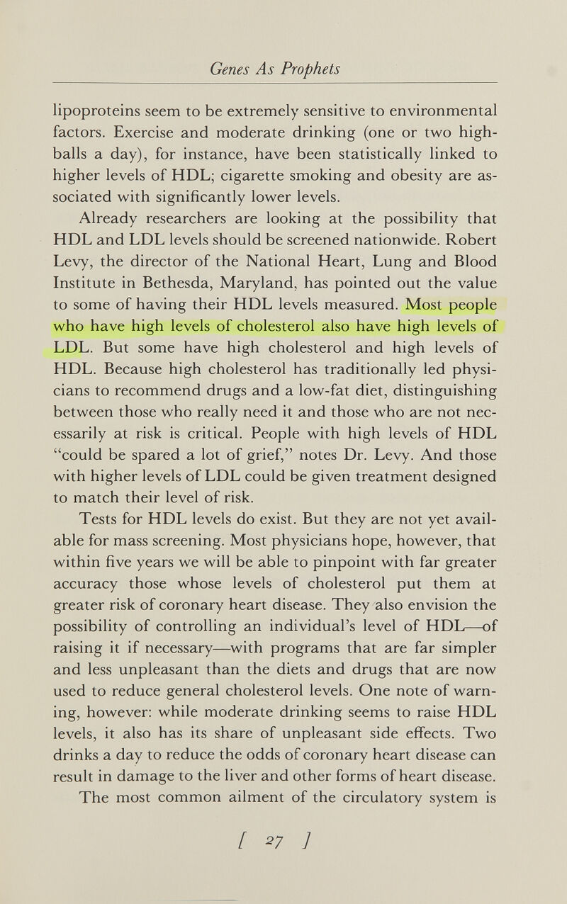 Genes As Prophets lipoproteins seem to be extremely sensitive to environmental factors. Exercise and moderate drinking (one or two high¬ balls a day), for instance, have been statistically linked to higher levels of HDL; cigarette smoking and obesity are as¬ sociated with significantly lower levels. Already researchers are looking at the possibility that HDL and LDL levels should be screened nationwide. Robert Levy, the director of the National Heart, Lung and Blood Institute in Bethesda, Maryland, has pointed out the value to some of having their HDL levels measured. Most people who have high levels of cholesterol also have high levels of LDL. But some have high cholesterol and high levels of HDL. Because high cholesterol has traditionally led physi¬ cians to recommend drugs and a low-fat diet, distinguishing between those who really need it and those who are not nec¬ essarily at risk is critical. People with high levels of HDL could be spared a lot of grief, notes Dr. Levy. And those with higher levels of LDL could be given treatment designed to match their level of risk. Tests for HDL levels do exist. But they are not yet avail¬ able for mass screening. Most physicians hope, however, that within five years we will be able to pinpoint with far greater accuracy those whose levels of cholesterol put them at greater risk of coronary heart disease. They also envision the possibility of controlling an individual's level of HDL—of raising it if necessary—with programs that are far simpler and less unpleasant than the diets and drugs that are now used to reduce general cholesterol levels. One note of warn¬ ing, however: while moderate drinking seems to raise HDL levels, it also has its share of unpleasant side effects. Two drinks a day to reduce the odds of coronary heart disease can result in damage to the liver and other forms of heart disease. The most common ailment of the circulatory system is [ 27 ]