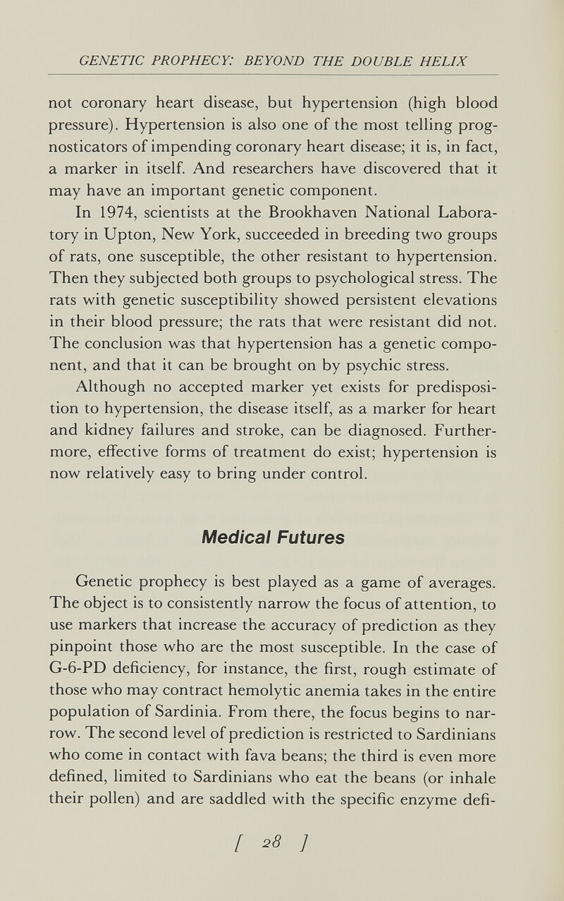 GENETIC PROPHECY: BEYOND THE DOUBLE HELIX not coronary heart disease, but hypertension (high blood pressure). Hypertension is also one of the most telling prog- nosticators of impending coronary heart disease; it is, in fact, a marker in itself. And researchers have discovered that it may have an important genetic component. In 1974, scientists at the Brookhaven National Labora¬ tory in Upton, New York, succeeded in breeding two groups of rats, one susceptible, the other resistant to hypertension. Then they subjected both groups to psychological stress. The rats with genetic susceptibility showed persistent elevations in their blood pressure; the rats that were resistant did not. The conclusion was that hypertension has a genetic compo¬ nent, and that it can be brought on by psychic stress. Although no accepted marker yet exists for predisposi¬ tion to hypertension, the disease itself, as a marker for heart and kidney failures and stroke, can be diagnosed. Further¬ more, effective forms of treatment do exist; hypertension is now relatively easy to bring under control. Medical Futures Genetic prophecy is best played as a game of averages. The object is to consistently narrow the focus of attention, to use markers that increase the accuracy of prediction as they pinpoint those who are the most susceptible. In the case of G-6-PD deficiency, for instance, the first, rough estimate of those who may contract hemolytic anemia takes in the entire population of Sardinia. From there, the focus begins to nar¬ row. The second level of prediction is restricted to Sardinians who come in contact with fava beans; the third is even more defined, limited to Sardinians who eat the beans (or inhale their pollen) and are saddled with the specific enzyme defi- [ ^8 ]