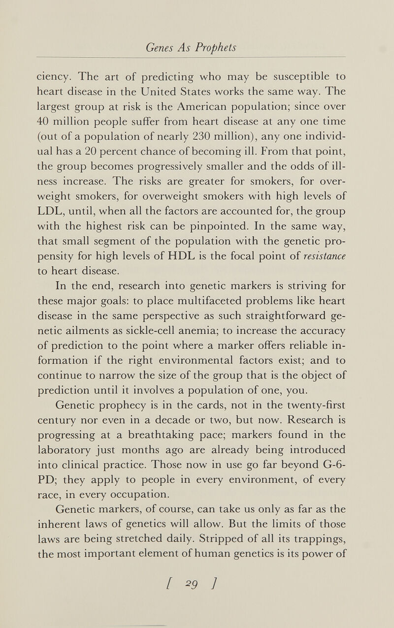 Genes As Prophets ciency. The art of predicting who may be susceptible to heart disease in the United States works the same way. The largest group at risk is the American population; since over 40 million people suffer from heart disease at any one time (out of a population of nearly 230 million), any one individ¬ ual has a 20 percent chance of becoming ill. From that point, the group becomes progressively smaller and the odds of ill¬ ness increase. The risks are greater for smokers, for over¬ weight smokers, for overweight smokers with high levels of LDL, until, when all the factors are accounted for, the group with the highest risk can be pinpointed. In the same way, that small segment of the population with the genetic pro¬ pensity for high levels of HDL is the focal point of resistance to heart disease. In the end, research into genetic markers is striving for these major goals: to place multifaceted problems like heart disease in the same perspective as such straightforward ge¬ netic ailments as sickle-cell anemia; to increase the accuracy of prediction to the point where a marker offers reliable in¬ formation if the right environmental factors exist; and to continue to narrow the size of the group that is the object of prediction until it involves a population of one, you. Genetic prophecy is in the cards, not in the twenty-first century nor even in a decade or two, but now. Research is progressing at a breathtaking pace; markers found in the laboratory just months ago are already being introduced into clinical practice. Those now in use go far beyond G-6- PD; they apply to people in every environment, of every race, in every occupation. Genetic markers, of course, can take us only as far as the inherent laws of genetics will allow. But the limits of those laws are being stretched daily. Stripped of all its trappings, the most important element of human genetics is its power of [ ^9 1