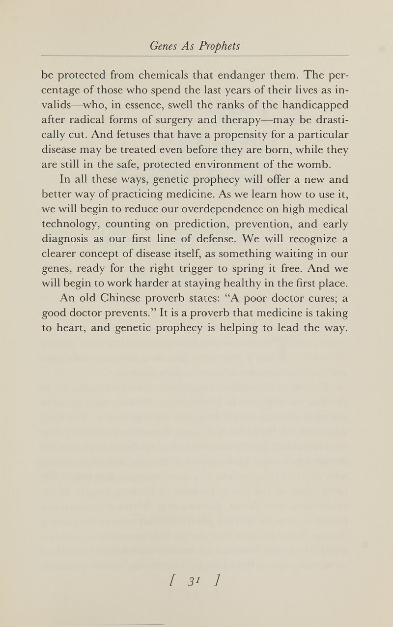 Genes As Prophets be protected from chemicals that endanger them. The per¬ centage of those who spend the last years of their lives as in¬ valids—who, in essence, swell the ranks of the handicapped after radical forms of surgery and therapy—may be drasti¬ cally cut. And fetuses that have a propensity for a particular disease may be treated even before they are born, while they are still in the safe, protected environment of the womb. In all these ways, genetic prophecy will offer a new and better way of practicing medicine. As we learn how to use it, we will begin to reduce our overdependence on high medical technology, counting on prediction, prevention, and early diagnosis as our first line of defense. We will recognize a clearer concept of disease itself, as something waiting in our genes, ready for the right trigger to spring it free. And we will begin to work harder at staying healthy in the first place. An old Chinese proverb states: A poor doctor cures; a good doctor prevents. It is a proverb that medicine is taking to heart, and genetic prophecy is helping to lead the way. [ 3' 1