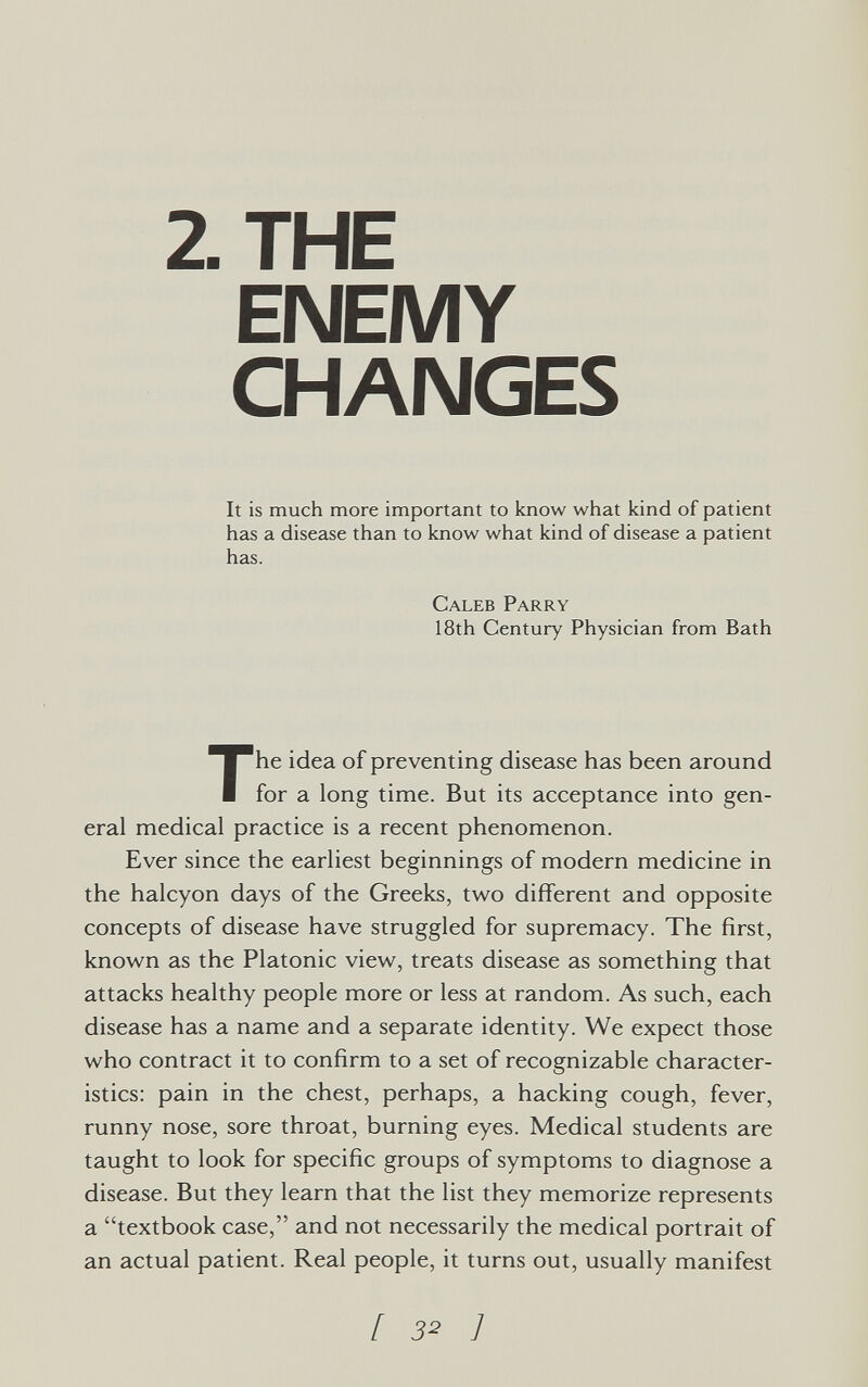 2. THE ENEMY CHANGES It is much more important to know what kind of patient has a disease than to know what kind of disease a patient has. Caleb Parry 18th Century Physician from Bath The idea of preventing disease has been around for a long time. But its acceptance into gen¬ eral medical practice is a recent phenomenon. Ever since the earliest beginnings of modern medicine in the halcyon days of the Greeks, two different and opposite concepts of disease have struggled for supremacy. The first, known as the Platonic view, treats disease as something that attacks healthy people more or less at random. As such, each disease has a name and a separate identity. We expect those who contract it to confirm to a set of recognizable character¬ istics: pain in the chest, perhaps, a hacking cough, fever, runny nose, sore throat, burning eyes. Medical students are taught to look for specific groups of symptoms to diagnose a disease. But they learn that the list they memorize represents a textbook case, and not necessarily the medical portrait of an actual patient. Real people, it turns out, usually manifest [ з^ ]