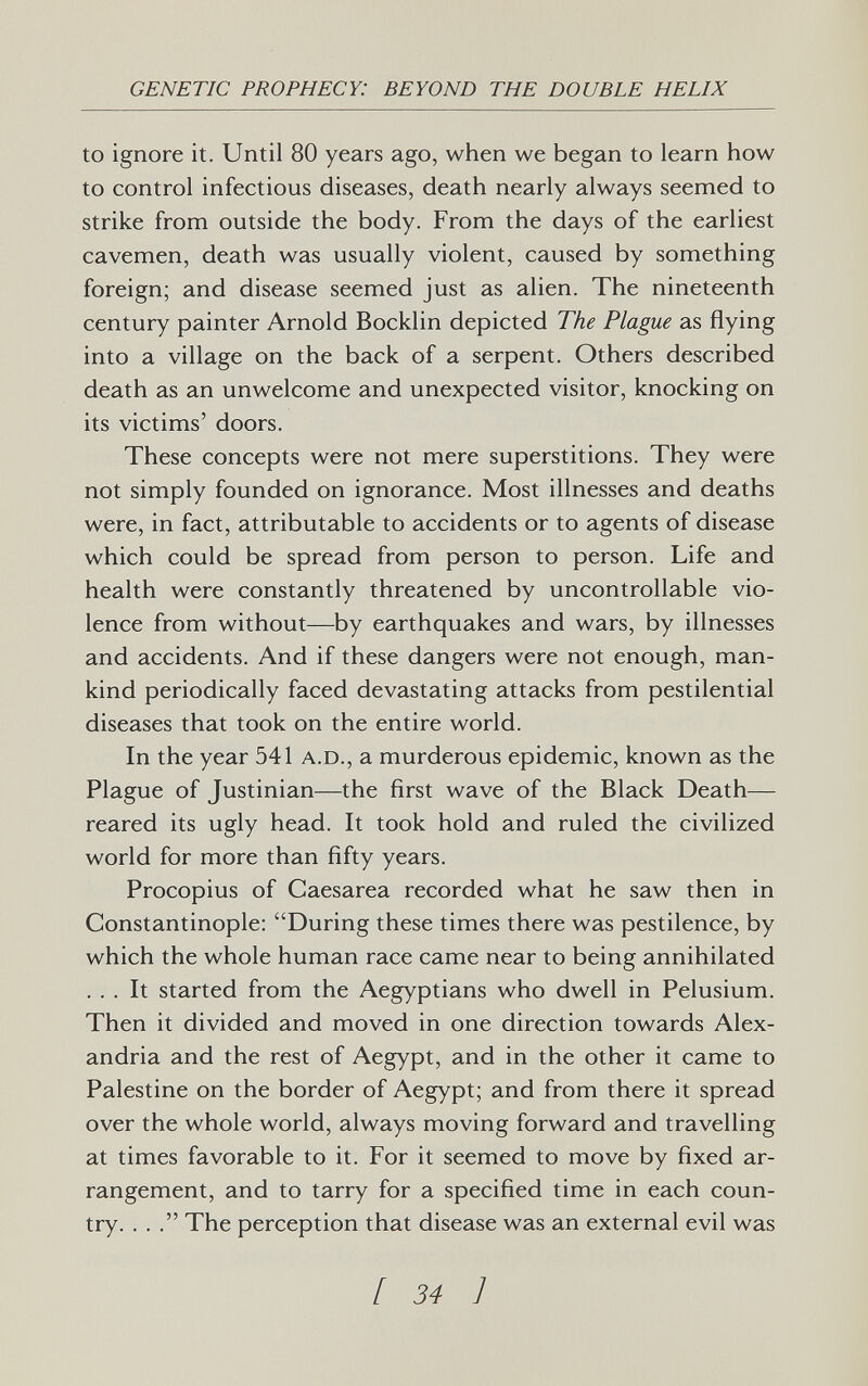 GENETIC PROPHECY: BEYOND THE DOUBLE HELIX to ignore it. Until 80 years ago, when we began to learn how to control infectious diseases, death nearly always seemed to strike from outside the body. From the days of the earliest cavemen, death was usually violent, caused by something foreign; and disease seemed just as alien. The nineteenth century painter Arnold Bocklin depicted The Plague as flying into a village on the back of a serpent. Others described death as an unwelcome and unexpected visitor, knocking on its victims' doors. These concepts were not mere superstitions. They were not simply founded on ignorance. Most illnesses and deaths were, in fact, attributable to accidents or to agents of disease which could be spread from person to person. Life and health were constantly threatened by uncontrollable vio¬ lence from without—by earthquakes and wars, by illnesses and accidents. And if these dangers were not enough, man¬ kind periodically faced devastating attacks from pestilential diseases that took on the entire world. In the year 541 A.D., a murderous epidemic, known as the Plague of Justinian—the first wave of the Black Death— reared its ugly head. It took hold and ruled the civilized world for more than fifty years. Procopius of Caesarea recorded what he saw then in Constantinople: During these times there was pestilence, by which the whole human race came near to being annihilated ... It started from the Aegyptians who dwell in Pelusium. Then it divided and moved in one direction towards Alex¬ andria and the rest of Aegypt, and in the other it came to Palestine on the border of Aegypt; and from there it spread over the whole world, always moving forward and travelling at times favorable to it. For it seemed to move by fixed ar¬ rangement, and to tarry for a specified time in each coun¬ try. ... The perception that disease was an external evil was [ 34 1