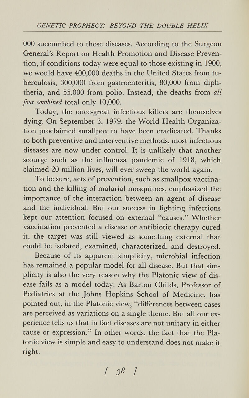 genetic prophecy: beyond the double helix ООО succumbed to those diseases. According to the Surgeon General's Report on Health Promotion and Disease Preven¬ tion, if conditions today were equal to those existing in 1900, we would have 400,000 deaths in the United States from tu¬ berculosis, 300,000 from gastroenteritis, 80,000 from diph¬ theria, and 55,000 from polio. Instead, the deaths from all four combined total only 10,000. Today, the once-great infectious killers are themselves dying. On September 3, 1979, the World Health Organiza¬ tion proclaimed smallpox to have been eradicated. Thanks to both preventive and interventive methods, most infectious diseases are now under control. It is unlikely that another scourge such as the influenza pandemic of 1918, which claimed 20 million lives, will ever sweep the world again. To be sure, acts of prevention, such as smallpox vaccina¬ tion and the killing of malarial mosquitoes, emphasized the importance of the interaction between an agent of disease and the individual. But our success in fighting infections kept our attention focused on external causes. Whether vaccination prevented a disease or antibiotic therapy cured it, the target was still viewed as something external that could be isolated, examined, characterized, and destroyed. Because of its apparent simplicity, microbial infection has remained a popular model for all disease. But that sim¬ plicity is also the very reason why the Platonic view of dis¬ ease fails as a model today. As Barton Childs, Professor of Pediatrics at the Johns Hopkins School of Medicine, has pointed out, in the Platonic view, differences between cases are perceived as variations on a single theme. But all our ex¬ perience tells us that in fact diseases are not unitary in either cause or expression. In other words, the fact that the Pla¬ tonic view is simple and easy to understand does not make it right. [ 3S ]