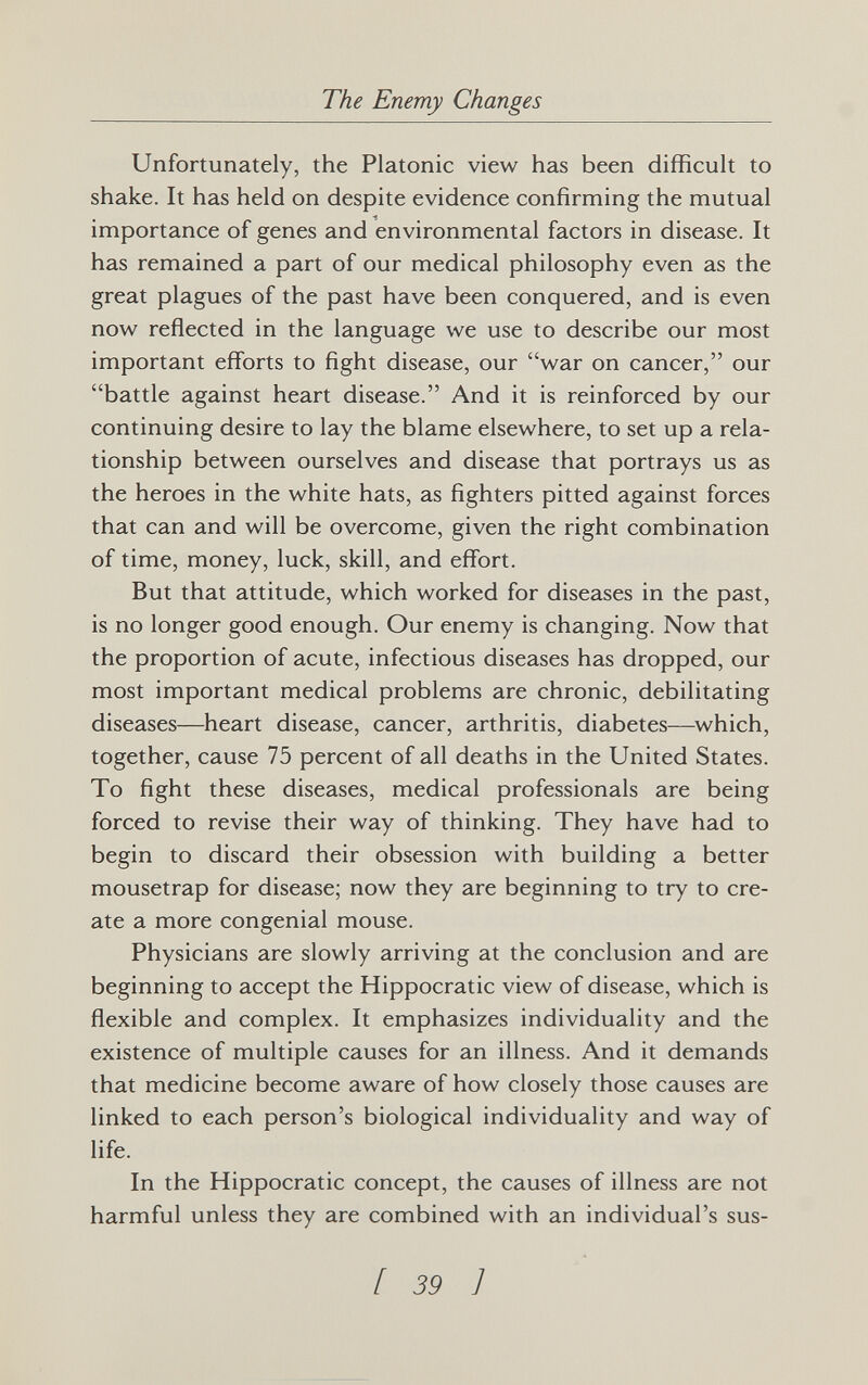 The Enemy Changes Unfortunately, the Platonic view has been difficult to shake. It has held on despite evidence confirming the mutual importance of genes and environmental factors in disease. It has remained a part of our medical philosophy even as the great plagues of the past have been conquered, and is even now reflected in the language we use to describe our most important efforts to fight disease, our war on cancer, our battle against heart disease. And it is reinforced by our continuing desire to lay the blame elsewhere, to set up a rela¬ tionship between ourselves and disease that portrays us as the heroes in the white hats, as fighters pitted against forces that can and will be overcome, given the right combination of time, money, luck, skill, and effort. But that attitude, which worked for diseases in the past, is no longer good enough. Our enemy is changing. Now that the proportion of acute, infectious diseases has dropped, our most important medical problems are chronic, debilitating diseases—heart disease, cancer, arthritis, diabetes—^which, together, cause 75 percent of all deaths in the United States. To fight these diseases, medical professionals are being forced to revise their way of thinking. They have had to begin to discard their obsession with building a better mousetrap for disease; now they are beginning to try to cre¬ ate a more congenial mouse. Physicians are slowly arriving at the conclusion and are beginning to accept the Hippocratic view of disease, which is flexible and complex. It emphasizes individuality and the existence of multiple causes for an illness. And it demands that medicine become aware of how closely those causes are linked to each person's biological individuality and way of life. In the Hippocratic concept, the causes of illness are not harmful unless they are combined with an individual's sus- [ 39 ]