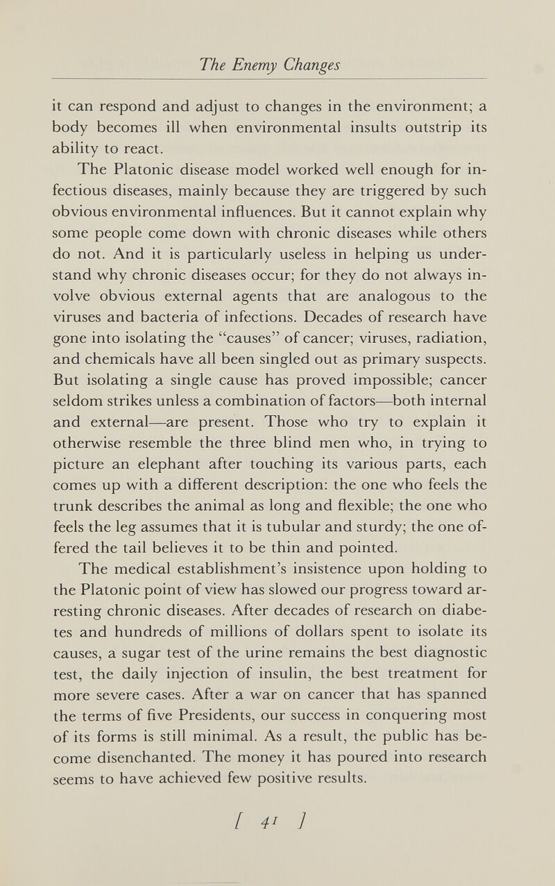 The Enemy Changes it can respond and adjust to changes in the environment; a body becomes ill when environmental insults outstrip its ability to react. The Platonic disease model worked well enough for in¬ fectious diseases, mainly because they are triggered by such obvious environmental influences. But it cannot explain why some people come down with chronic diseases while others do not. And it is particularly useless in helping us under¬ stand why chronic diseases occur; for they do not always in¬ volve obvious external agents that are analogous to the viruses and bacteria of infections. Decades of research have gone into isolating the causes of cancer; viruses, radiation, and chemicals have all been singled out as primary suspects. But isolating a single cause has proved impossible; cancer seldom strikes unless a combination of factors—both internal and external—are present. Those who try to explain it otherwise resemble the three blind men who, in trying to picture an elephant after touching its various parts, each comes up with a different description: the one who feels the trunk describes the animal as long and flexible; the one who feels the leg assumes that it is tubular and sturdy; the one of¬ fered the tail believes it to be thin and pointed. The medical establishment's insistence upon holding to the Platonic point of view has slowed our progress toward ar¬ resting chronic diseases. After decades of research on diabe¬ tes and hundreds of millions of dollars spent to isolate its causes, a sugar test of the urine remains the best diagnostic test, the daily injection of insulin, the best treatment for more severe cases. After a war on cancer that has spanned the terms of five Presidents, our success in conquering most of its forms is still minimal. As a result, the public has be¬ come disenchanted. The money it has poured into research seems to have achieved few positive results. I 4- ]