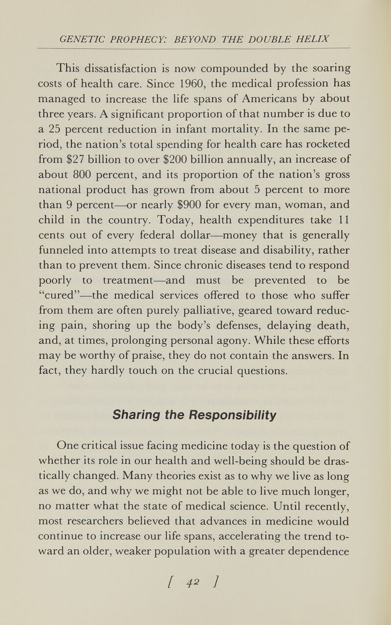 GENETIC PROPHECY: BEYOND THE DOUBLE HELIX This dissatisfaction is now compounded by the soaring costs of health care. Since 1960, the medical profession has managed to increase the life spans of Americans by about three years. A significant proportion of that number is due to a 25 percent reduction in infant mortality. In the same pe¬ riod, the nation's total spending for health care has rocketed from $27 billion to over $200 billion annually, an increase of about 800 percent, and its proportion of the nation's gross national product has grown from about 5 percent to more than 9 percent—or nearly $900 for every man, woman, and child in the country. Today, health expenditures take 11 cents out of every federal dollar—money that is generally funneled into attempts to treat disease and disability, rather than to prevent them. Since chronic diseases tend to respond poorly to treatment—and must be prevented to be cured—the medical services offered to those who suffer from them are often purely palliative, geared toward reduc¬ ing pain, shoring up the body's defenses, delaying death, and, at times, prolonging personal agony. While these efforts may be worthy of praise, they do not contain the answers. In fact, they hardly touch on the crucial questions. Sharing the Responsibility One critical issue facing medicine today is the question of whether its role in our health and well-being should be dras¬ tically changed. Many theories exist as to why we live as long as we do, and why we might not be able to live much longer, no matter what the state of medical science. Until recently, most researchers believed that advances in medicine would continue to increase our life spans, accelerating the trend to¬ ward an older, weaker population with a greater dependence [ 42 ]
