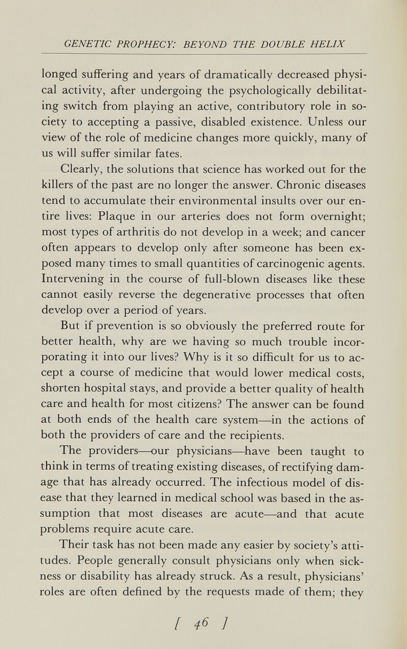 GENETIC PROPHECY: BEYOND THE DOUBLE HELIX longed suffering and years of dramatically decreased physi¬ cal activity, after undergoing the psychologically debilitat¬ ing switch from playing an active, contributory role in so¬ ciety to accepting a passive, disabled existence. Unless our view of the role of medicine changes more quickly, many of us will suffer similar fates. Clearly, the solutions that science has worked out for the killers of the past are no longer the answer. Chronic diseases tend to accumulate their environmental insults over our en¬ tire lives: Plaque in our arteries does not form overnight; most types of arthritis do not develop in a week; and cancer often appears to develop only after someone has been ex¬ posed many times to small quantities of carcinogenic agents. Intervening in the course of full-blown diseases like these cannot easily reverse the degenerative processes that often develop over a period of years. But if prevention is so obviously the preferred route for better health, why are we having so much trouble incor¬ porating it into our lives? Why is it so difficult for us to ac¬ cept a course of medicine that would lower medical costs, shorten hospital stays, and provide a better quality of health care and health for most citizens? The answer can be found at both ends of the health care system—in the actions of both the providers of care and the recipients. The providers—our physicians—have been taught to think in terms of treating existing diseases, of rectifying dam¬ age that has already occurred. The infectious model of dis¬ ease that they learned in medical school was based in the as¬ sumption that most diseases are acute—and that acute problems require acute care. Their task has not been made any easier by society's atti¬ tudes. People generally consult physicians only when sick¬ ness or disability has already struck. As a result, physicians' roles are often defined by the requests made of them; they [ 46 ]