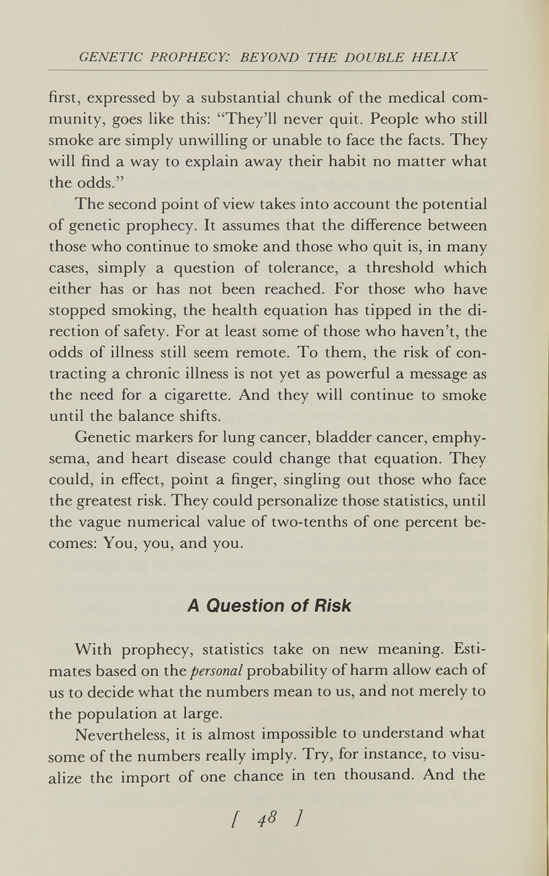 GENETIC PROPHECY: BEYOND THE DOUBLE HELIX first, expressed by a substantial chunk of the medical com¬ munity, goes like this: They'll never quit. People who still smoke are simply unwilling or unable to face the facts. They will find a way to explain away their habit no matter what the odds. The second point of view takes into account the potential of genetic prophecy. It assumes that the difference between those who continue to smoke and those who quit is, in many cases, simply a question of tolerance, a threshold which either has or has not been reached. For those who have stopped smoking, the health equation has tipped in the di¬ rection of safety. For at least some of those who haven't, the odds of illness still seem remote. To them, the risk of con¬ tracting a chronic illness is not yet as powerful a message as the need for a cigarette. And they will continue to smoke until the balance shifts. Genetic markers for lung cancer, bladder cancer, emphy¬ sema, and heart disease could change that equation. They could, in effect, point a finger, singling out those who face the greatest risk. They could personalize those statistics, until the vague numerical value of two-tenths of one percent be¬ comes: You, you, and you. A Question of Risk With prophecy, statistics take on new meaning. Esti¬ mates based on the personal probability of harm allow each of us to decide what the numbers mean to us, and not merely to the population at large. Nevertheless, it is almost impossible to understand what some of the numbers really imply. Try, for instance, to visu¬ alize the import of one chance in ten thousand. And the [ 48 ]