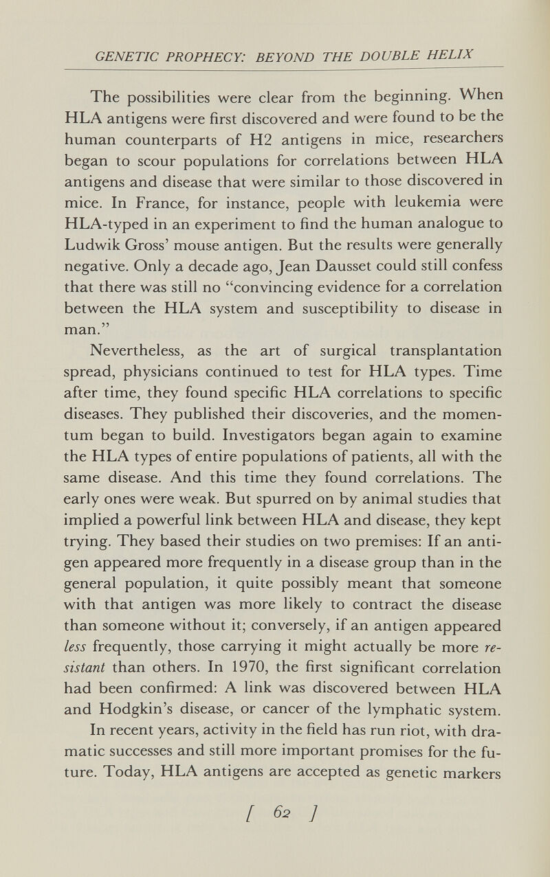 GENETIC PROPHECY: BEYOND THE DOUBLE HELIX The possibilities were clear from the beginning. When HLA antigens were first discovered and were found to be the human counterparts of H2 antigens in mice, researchers began to scour populations for correlations between HLA antigens and disease that were similar to those discovered in mice. In France, for instance, people with leukemia were HLA-typed in an experiment to find the human analogue to Ludwik Gross' mouse antigen. But the results were generally negative. Only a decade ago, Jean Dausset could still confess that there was still no convincing evidence for a correlation between the HLA system and susceptibility to disease in man. Nevertheless, as the art of surgical transplantation spread, physicians continued to test for HLA types. Time after time, they found specific HLA correlations to specific diseases. They published their discoveries, and the momen¬ tum began to build. Investigators began again to examine the HLA types of entire populations of patients, all with the same disease. And this time they found correlations. The early ones were weak. But spurred on by animal studies that implied a powerful link between HLA and disease, they kept trying. They based their studies on two premises: If an anti¬ gen appeared more frequently in a disease group than in the general population, it quite possibly meant that someone with that antigen was more likely to contract the disease than someone without it; conversely, if an antigen appeared less frequently, those carrying it might actually be more re¬ sistant than others. In 1970, the first significant correlation had been confirmed: A link was discovered between HLA and Hodgkin's disease, or cancer of the lymphatic system. In recent years, activity in the field has run riot, with dra¬ matic successes and still more important promises for the fu¬ ture. Today, HLA antigens are accepted as genetic markers [ 62 ]