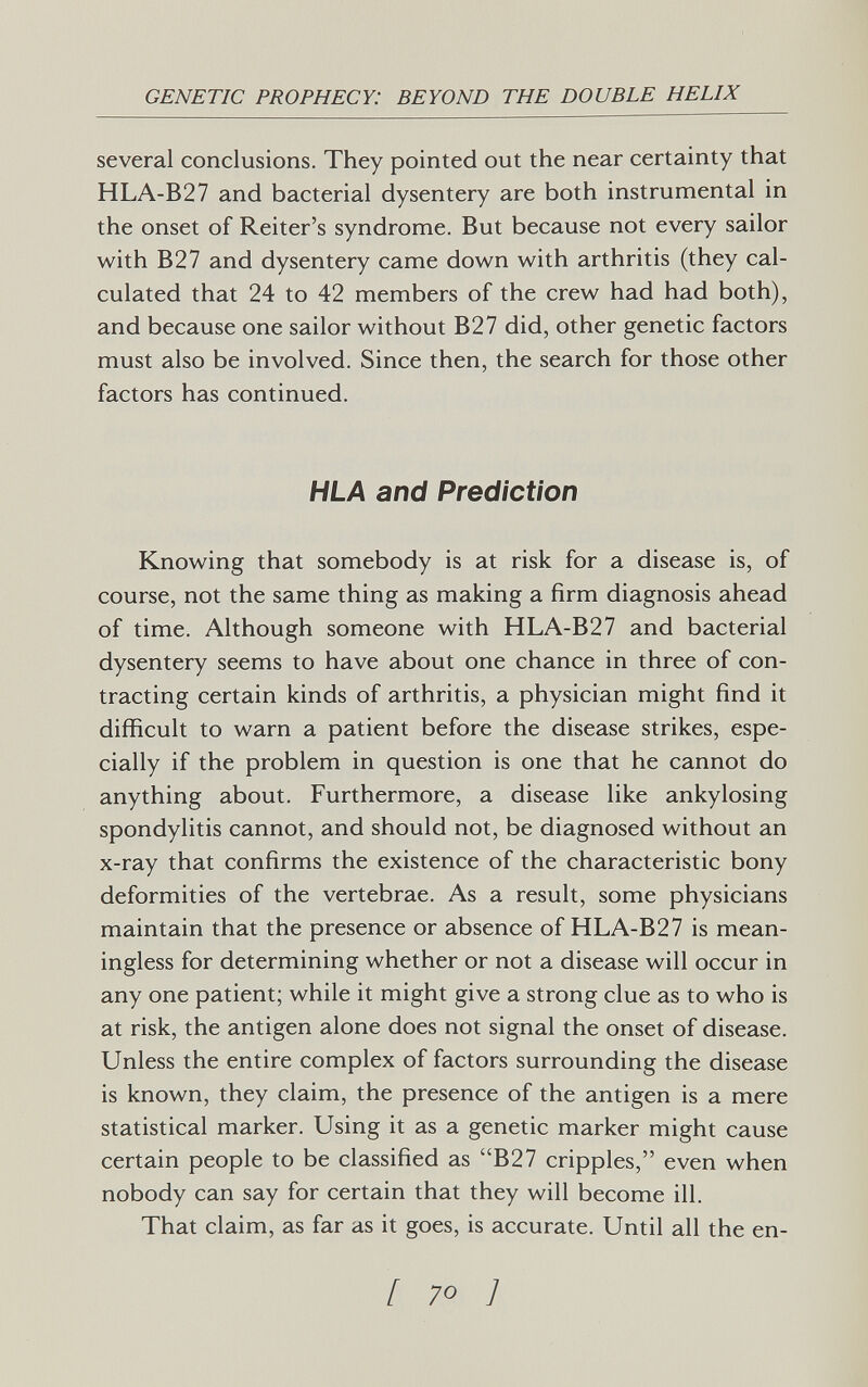 GENETIC PROPHECY: BEYOND THE DOUBLE HELIX several conclusions. They pointed out the near certainty that HLA-B27 and bacterial dysentery are both instrumental in the onset of Reiter's syndrome. But because not every sailor with B27 and dysentery came down with arthritis (they cal¬ culated that 24 to 42 members of the crew had had both), and because one sailor without B27 did, other genetic factors must also be involved. Since then, the search for those other factors has continued. HLA and Prediction Knowing that somebody is at risk for a disease is, of course, not the same thing as making a firm diagnosis ahead of time. Although someone with HLA-B27 and bacterial dysentery seems to have about one chance in three of con¬ tracting certain kinds of arthritis, a physician might find it difficult to warn a patient before the disease strikes, espe¬ cially if the problem in question is one that he cannot do anything about. Furthermore, a disease like ankylosing spondylitis cannot, and should not, be diagnosed without an x-ray that confirms the existence of the characteristic bony deformities of the vertebrae. As a result, some physicians maintain that the presence or absence of HLA-B27 is mean¬ ingless for determining whether or not a disease will occur in any one patient; while it might give a strong clue as to who is at risk, the antigen alone does not signal the onset of disease. Unless the entire complex of factors surrounding the disease is known, they claim, the presence of the antigen is a mere statistical marker. Using it as a genetic marker might cause certain people to be classified as B27 cripples, even when nobody can say for certain that they will become ill. That claim, as far as it goes, is accurate. Until all the en- f 70 1