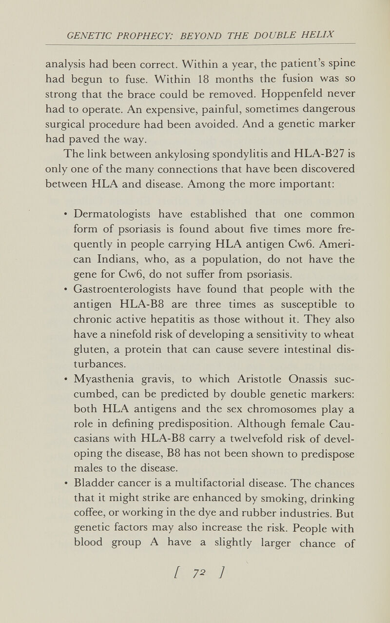 GENETIC PROPHECY: BEYOND THE DOUBLE HELIX analysis had been correct. Within a year, the patient's spine had begun to fuse. Within 18 months the fusion was so strong that the brace could be removed. Hoppenfeld never had to operate. An expensive, painful, sometimes dangerous surgical procedure had been avoided. And a genetic marker had paved the way. The link between ankylosing spondylitis and HLA-B27 is only one of the many connections that have been discovered between HLA and disease. Among the more important: • Dermatologists have established that one common form of psoriasis is found about five times more fre¬ quently in people carrying HLA antigen Cw6. Ameri¬ can Indians, who, as a population, do not have the gene for Cw6, do not suffer from psoriasis. • Gastroenterologists have found that people with the antigen HLA-B8 are three times as susceptible to chronic active hepatitis as those without it. They also have a ninefold risk of developing a sensitivity to wheat gluten, a protein that can cause severe intestinal dis¬ turbances. • Myasthenia gravis, to which Aristotle Onassis suc¬ cumbed, can be predicted by double genetic markers: both HLA antigens and the sex chromosomes play a role in defining predisposition. Although female Cau¬ casians with HLA-B8 carry a twelvefold risk of devel¬ oping the disease, B8 has not been shown to predispose males to the disease. • Bladder cancer is a multifactorial disease. The chances that it might strike are enhanced by smoking, drinking cofi'ee, or working in the dye and rubber industries. But genetic factors may also increase the risk. People with blood group A have a slightly larger chance of [ 72 7