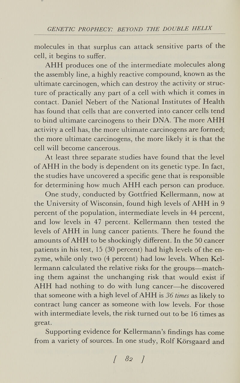 GENETIC PROPHECY: BEYOND THE DOUBLE HELIX molecules in that surplus can attack sensitive parts of the cell, it begins to suffer. АНН produces one of the intermediate molecules along the assembly line, a highly reactive compound, known as the ultimate carcinogen, which can destroy the activity or struc¬ ture of practically any part of a cell with which it comes in contact. Daniel Nebert of the National Institutes of Health has found that cells that are converted into cancer cells tend to bind ultimate carcinogens to their DNA. The more АНН activity a cell has, the more ultimate carcinogens are formed; the more ultimate carcinogens, the more likely it is that the cell will become cancerous. At least three separate studies have found that the level of АНН in the body is dependent on its genetic type. In fact, the studies have uncovered a specific gene that is responsible for determining how much АНН each person can produce. One study, conducted by Gottfried Kellermann, now at the University of Wisconsin, found high levels of АНН in 9 percent of the population, intermediate levels in 44 percent, and low levels in 47 percent. Kellermann then tested the levels of АНН in lung cancer patients. There he found the amounts of АНН to be shockingly different. In the 50 cancer patients in his test, 15 (30 percent) had high levels of the en¬ zyme, while only two (4 percent) had low levels. When Kel¬ lermann calculated the relative risks for the groups—match¬ ing them against the unchanging risk that would exist if АНН had nothing to do with lung cancer—he discovered that someone with a high level of АНН is 36 times as likely to contract lung cancer as someone with low levels. For those with intermediate levels, the risk turned out to be 16 times as great. Supporting evidence for Kellermann's findings has come from a variety of sources. In one study, Rolf Körsgaard and [ 82 ]