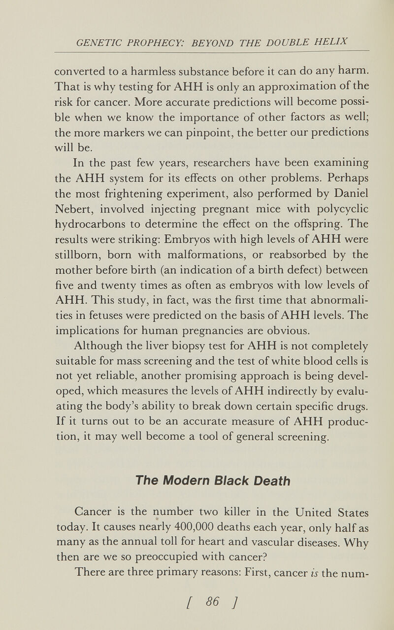 GENETIC PROPHECY: BEYOND THE DOUBLE HELIX converted to a harmless substance before it can do any harm. That is why testing for АНН is only an approximation of the risk for cancer. More accurate predictions will become possi¬ ble when we know the importance of other factors as well; the more markers we can pinpoint, the better our predictions will be. In the past few years, researchers have been examining the АНН system for its effects on other problems. Perhaps the most frightening experiment, also performed by Daniel Nebert, involved injecting pregnant mice with polycyclic hydrocarbons to determine the effect on the offspring. The results were striking: Embryos with high levels of АНН were stillborn, born with malformations, or reabsorbed by the mother before birth (an indication of a birth defect) between five and twenty times as often as embryos with low levels of АНН. This study, in fact, was the first time that abnormali¬ ties in fetuses were predicted on the basis of АНН levels. The implications for human pregnancies are obvious. Although the liver biopsy test for АНН is not completely suitable for mass screening and the test of white blood cells is not yet reliable, another promising approach is being devel¬ oped, which measures the levels of АНН indirectly by evalu¬ ating the body's ability to break down certain specific drugs. If it turns out to be an accurate measure of АНН produc¬ tion, it may well become a tool of general screening. The Modern Black Death Cancer is the number two killer in the United States today. It causes nearly 400,000 deaths each year, only half as many as the annual toll for heart and vascular diseases. Why then are we so preoccupied with cancer? There are three primary reasons: First, cancer is the num- [ 86 ]