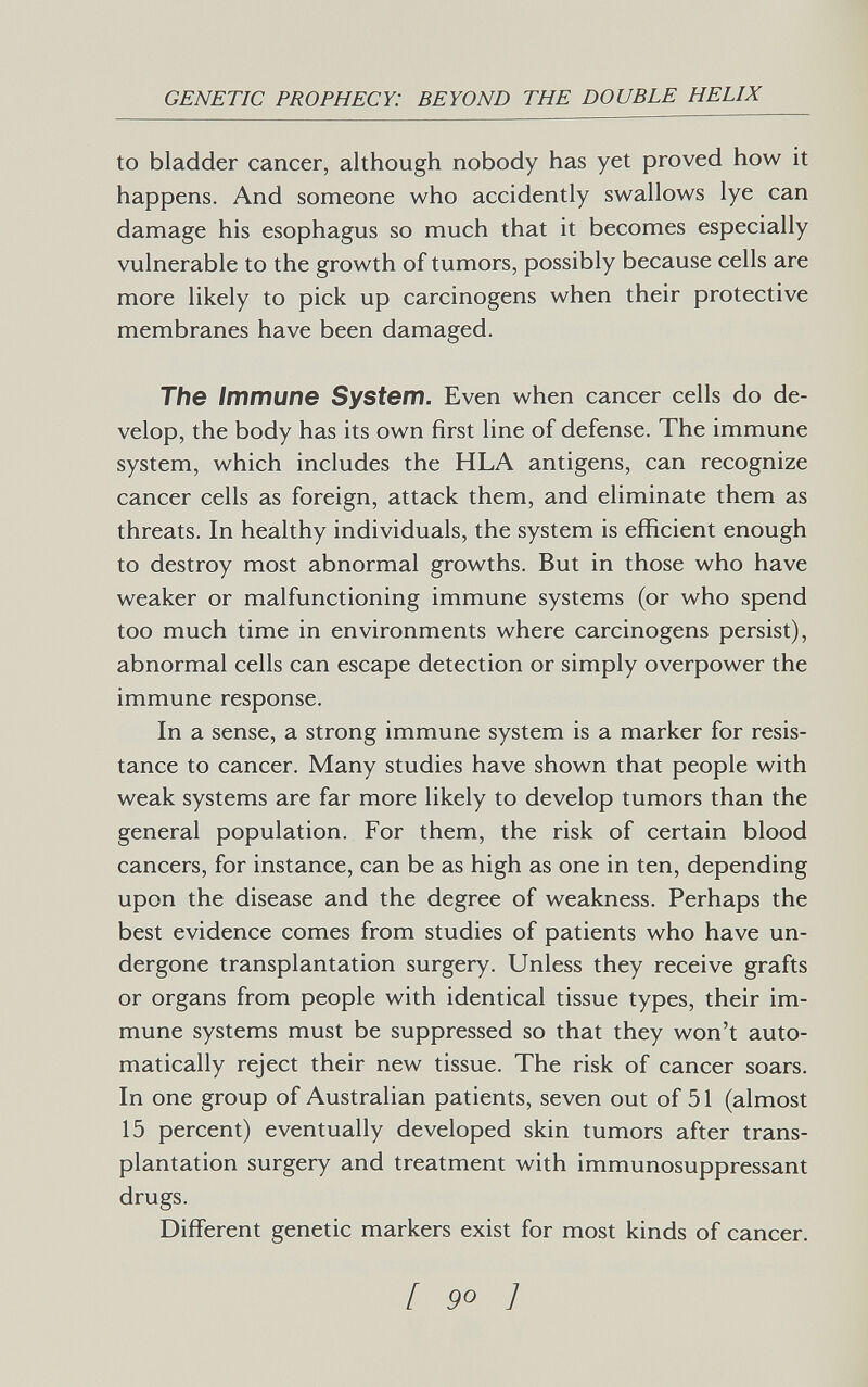 GENETIC PROPHECY: BEYOND THE DOUBLE HELIX to bladder cancer, although nobody has yet proved how it happens. And someone who accidently swallows lye can damage his esophagus so much that it becomes especially vulnerable to the growth of tumors, possibly because cells are more likely to pick up carcinogens when their protective membranes have been damaged. The Immune System. Even when cancer cells do de¬ velop, the body has its own first line of defense. The immune system, which includes the HLA antigens, can recognize cancer cells as foreign, attack them, and eliminate them as threats. In healthy individuals, the system is efficient enough to destroy most abnormal growths. But in those who have weaker or malfunctioning immune systems (or who spend too much time in environments where carcinogens persist), abnormal cells can escape detection or simply overpower the immune response. In a sense, a strong immune system is a marker for resis¬ tance to cancer. Many studies have shown that people with weak systems are far more likely to develop tumors than the general population. For them, the risk of certain blood cancers, for instance, can be as high as one in ten, depending upon the disease and the degree of weakness. Perhaps the best evidence comes from studies of patients who have un¬ dergone transplantation surgery. Unless they receive grafts or organs from people with identical tissue types, their im¬ mune systems must be suppressed so that they won't auto¬ matically reject their new tissue. The risk of cancer soars. In one group of Australian patients, seven out of 51 (almost 15 percent) eventually developed skin tumors after trans¬ plantation surgery and treatment with immunosuppressant drugs. Different genetic markers exist for most kinds of cancer. [ 9° ]