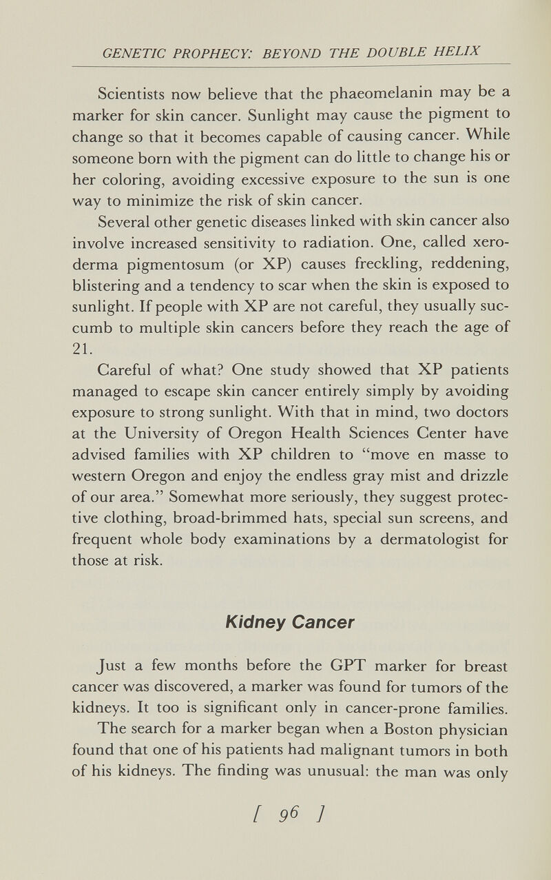 GENETIC PROPHECY: BEYOND THE DOUBLE HELIX Scientists now believe that the phaeomelanin may be a marker for skin cancer. Sunlight may cause the pigment to change so that it becomes capable of causing cancer. While someone born with the pigment can do little to change his or her coloring, avoiding excessive exposure to the sun is one way to minimize the risk of skin cancer. Several other genetic diseases linked with skin cancer also involve increased sensitivity to radiation. One, called xero¬ derma pigmentosum (or XP) causes freckling, reddening, blistering and a tendency to scar when the skin is exposed to sunlight. If people with XP are not careful, they usually suc¬ cumb to multiple skin cancers before they reach the age of 21. Careful of what? One study showed that XP patients managed to escape skin cancer entirely simply by avoiding exposure to strong sunlight. With that in mind, two doctors at the University of Oregon Health Sciences Center have advised families with XP children to move en masse to western Oregon and enjoy the endless gray mist and drizzle of our area. Somewhat more seriously, they suggest protec¬ tive clothing, broad-brimmed hats, special sun screens, and frequent whole body examinations by a dermatologist for those at risk. Kidney Cancer Just a few months before the OPT marker for breast cancer was discovered, a marker was found for tumors of the kidneys. It too is significant only in cancer-prone families. The search for a marker began when a Boston physician found that one of his patients had malignant tumors in both of his kidneys. The finding was unusual; the man was only [ 96 1