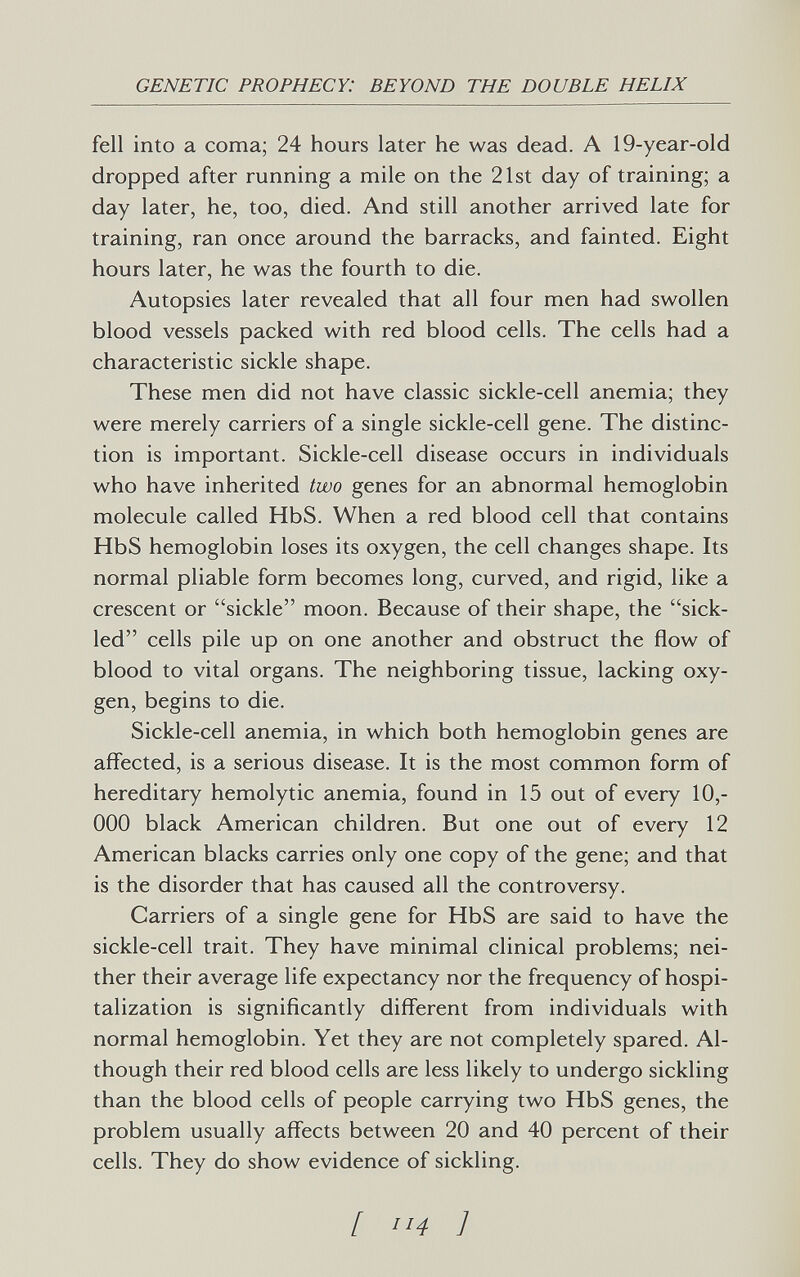 GENETIC PROPHECY: BEYOND THE DOUBLE HELIX fell into a coma; 24 hours later he was dead. A 19-year-old dropped after running a mile on the 21st day of training; a day later, he, too, died. And still another arrived late for training, ran once around the barracks, and fainted. Eight hours later, he was the fourth to die. Autopsies later revealed that all four men had swollen blood vessels packed with red blood cells. The cells had a characteristic sickle shape. These men did not have classic sickle-cell anemia; they were merely carriers of a single sickle-cell gene. The distinc¬ tion is important. Sickle-cell disease occurs in individuals who have inherited two genes for an abnormal hemoglobin molecule called HbS. When a red blood cell that contains HbS hemoglobin loses its oxygen, the cell changes shape. Its normal pliable form becomes long, curved, and rigid, like a crescent or sickle moon. Because of their shape, the sick- led cells pile up on one another and obstruct the flow of blood to vital organs. The neighboring tissue, lacking oxy¬ gen, begins to die. Sickle-cell anemia, in which both hemoglobin genes are affected, is a serious disease. It is the most common form of hereditary hemolytic anemia, found in 15 out of every 10,- 000 black American children. But one out of every 12 American blacks carries only one copy of the gene; and that is the disorder that has caused all the controversy. Carriers of a single gene for HbS are said to have the sickle-cell trait. They have minimal clinical problems; nei¬ ther their average life expectancy nor the frequency of hospi¬ talization is significantly different from individuals with normal hemoglobin. Yet they are not completely spared. Al¬ though their red blood cells are less likely to undergo sickling than the blood cells of people carrying two HbS genes, the problem usually affects between 20 and 40 percent of their cells. They do show evidence of sickling. [ 14 ]