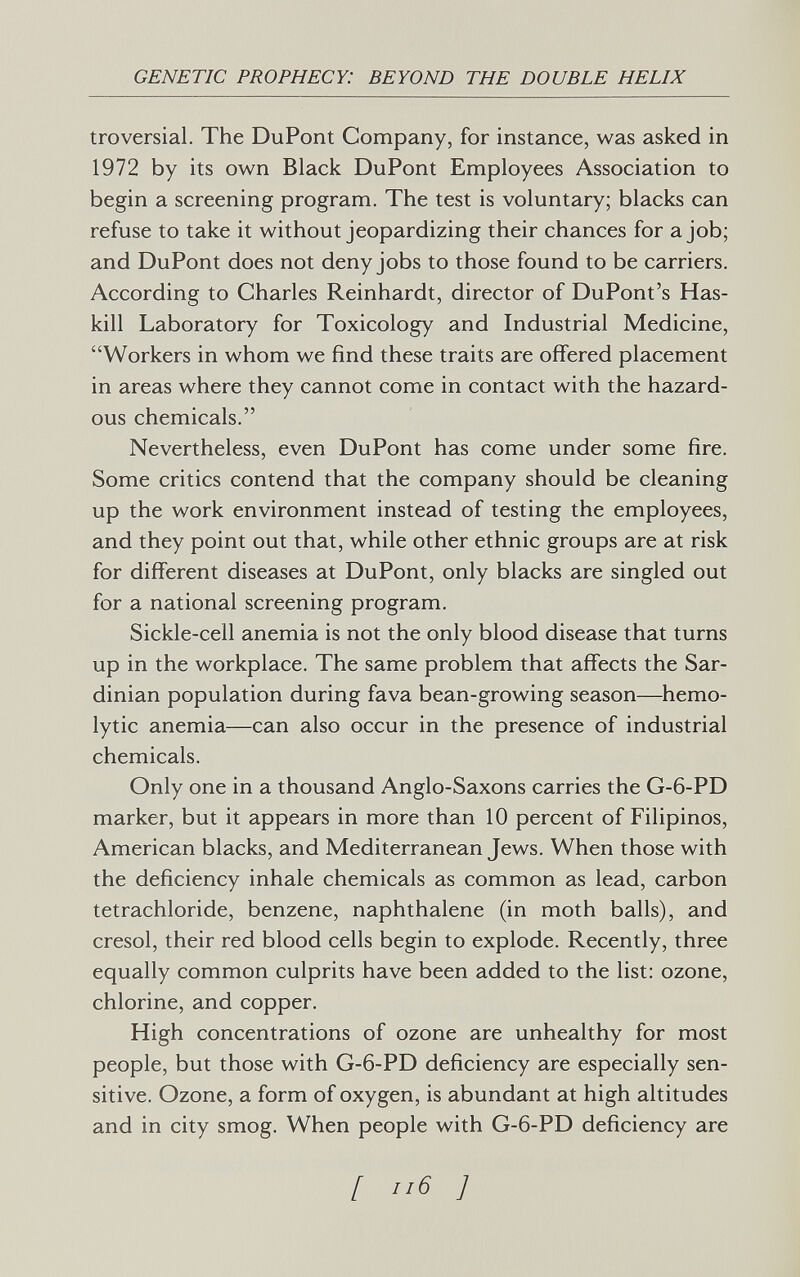 GENETIC PROPHECY: BEYOND THE DOUBLE HELIX troversial. The DuPont Company, for instance, was asked in 1972 by its own Black DuPont Employees Association to begin a screening program. The test is voluntary; blacks can refuse to take it without jeopardizing their chances for a job; and DuPont does not deny jobs to those found to be carriers. According to Charles Reinhardt, director of DuPont's Has- kill Laboratory for Toxicology and Industrial Medicine, Workers in whom we find these traits are offered placement in areas where they cannot come in contact with the hazard¬ ous chemicals. Nevertheless, even DuPont has come under some fire. Some critics contend that the company should be cleaning up the work environment instead of testing the employees, and they point out that, while other ethnic groups are at risk for different diseases at DuPont, only blacks are singled out for a national screening program. Sickle-cell anemia is not the only blood disease that turns up in the workplace. The same problem that affects the Sar¬ dinian population during fava bean-growing season—hemo¬ lytic anemia—can also occur in the presence of industrial chemicals. Only one in a thousand Anglo-Saxons carries the G-6-PD marker, but it appears in more than 10 percent of Filipinos, American blacks, and Mediterranean Jews. When those with the deficiency inhale chemicals as common as lead, carbon tetrachloride, benzene, naphthalene (in moth balls), and cresol, their red blood cells begin to explode. Recently, three equally common culprits have been added to the list; ozone, chlorine, and copper. High concentrations of ozone are unhealthy for most people, but those with G-6-PD deficiency are especially sen¬ sitive. Ozone, a form of oxygen, is abundant at high altitudes and in city smog. When people with G-6-PD deficiency are [ ]