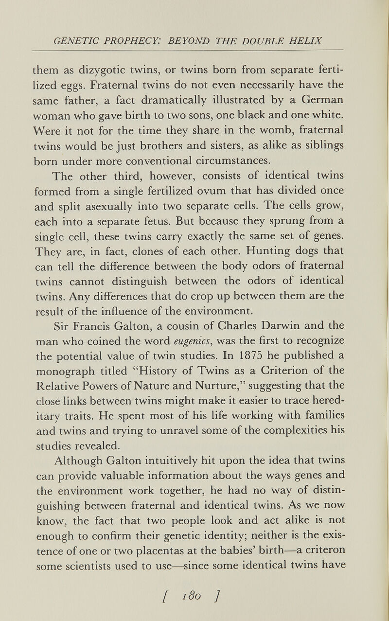 GENETIC PROPHECY: BEYOND THE DOUBLE HELIX them as dizygotic twins, or twins born from separate ferti¬ lized eggs. Fraternal twins do not even necessarily have the same father, a fact dramatically illustrated by a German woman who gave birth to two sons, one black and one white. Were it not for the time they share in the womb, fraternal twins would be just brothers and sisters, as alike as siblings born under more conventional circumstances. The other third, however, consists of identical twins formed from a single fertilized ovum that has divided once and split asexually into two separate cells. The cells grow, each into a separate fetus. But because they sprung from a single cell, these twins carry exactly the same set of genes. They are, in fact, clones of each other. Hunting dogs that can tell the difference between the body odors of fraternal twins cannot distinguish between the odors of identical twins. Any differences that do crop up between them are the result of the influence of the environment. Sir Francis Galton, a cousin of Charles Darwin and the man who coined the word eugenics, was the first to recognize the potential value of twin studies. In 1875 he published a monograph titled History of Twins as a Criterion of the Relative Powers of Nature and Nurture, suggesting that the close links between twins might make it easier to trace hered¬ itary traits. He spent most of his life working with families and twins and trying to unravel some of the complexities his studies revealed. Although Galton intuitively hit upon the idea that twins can provide valuable information about the ways genes and the environment work together, he had no way of distin¬ guishing between fraternal and identical twins. As we now know, the fact that two people look and act alike is not enough to confirm their genetic identity; neither is the exis¬ tence of one or two placentas at the babies' birth—a criteron some scientists used to use—since some identical twins have [ 'So ]