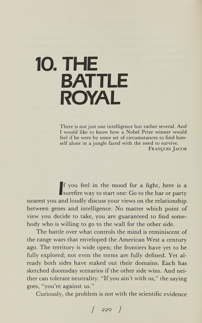 10. THE BATTLE ROYAL There is not just one intelligence but rather several. And I would like to know how a Nobel Prize winner would feel if he were by some set of circumstances to find him¬ self alone in a jungle faced with the need to survive. François Jacob If you feel in the mood for a fight, here is a surefire way to start one: Go to the bar or party nearest you and loudly discuss your views on the relationship between genes and intelligence. No matter which point of view you decide to take, you are guaranteed to find some¬ body who is willing to go to the wall for the other side. The battle over what controls the mind is reminiscent of the range wars that enveloped the American West a century ago. The territory is wide open; the frontiers have yet to be fully explored; not even the terms are fully defined. Yet al¬ ready both sides have staked out their domains. Each has sketched doomsday scenarios if the other side wins. And nei¬ ther can tolerate neutrality. If you ain't with us, the saying goes, you're against us. Curiously, the problem is not with the scientific evidence [ 220 ]