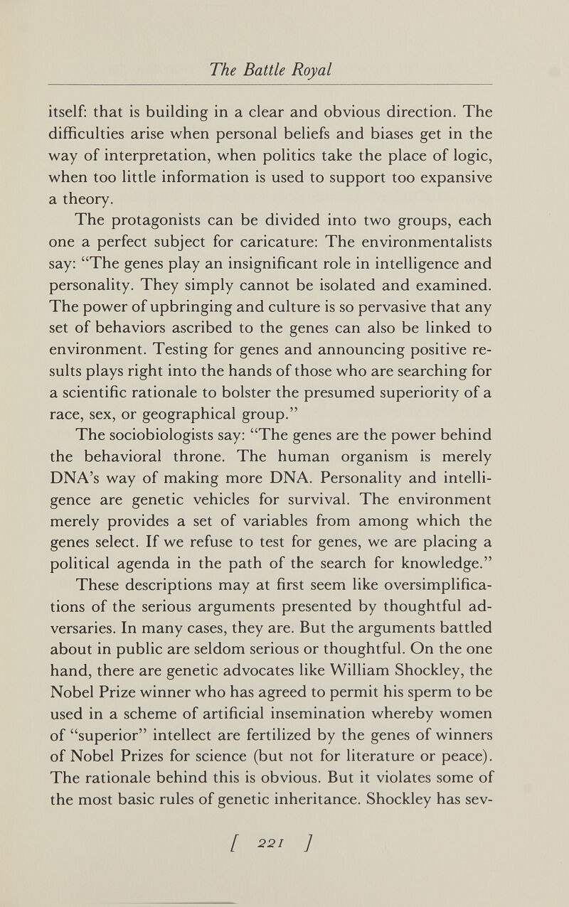 The Battle Royal itself: that is building in a clear and obvious direction. The difficulties arise when personal beliefs and biases get in the way of interpretation, when politics take the place of logic, when too little information is used to support too expansive a theory. The protagonists can be divided into two groups, each one a perfect subject for caricature: The environmentalists say: The genes play an insignificant role in intelligence and personality. They simply cannot be isolated and examined. The power of upbringing and culture is so pervasive that any set of behaviors ascribed to the genes can also be linked to environment. Testing for genes and announcing positive re¬ sults plays right into the hands of those who are searching for a scientific rationale to bolster the presumed superiority of a race, sex, or geographical group. The sociobiologists say: The genes are the power behind the behavioral throne. The human organism is merely DNA's way of making more DNA. Personality and intelli¬ gence are genetic vehicles for survival. The environment merely provides a set of variables from among which the genes select. If we refuse to test for genes, we are placing a political agenda in the path of the search for knowledge. These descriptions may at first seem like oversimplifica¬ tions of the serious arguments presented by thoughtful ad¬ versaries. In many cases, they are. But the arguments battled about in public are seldom serious or thoughtful. On the one hand, there are genetic advocates like William Shockley, the Nobel Prize winner who has agreed to permit his sperm to be used in a scheme of artificial insemination whereby women of superior intellect are fertilized by the genes of winners of Nobel Prizes for science (but not for literature or peace). The rationale behind this is obvious. But it violates some of the most basic rules of genetic inheritance. Shockley has sev- [ 22/ ;