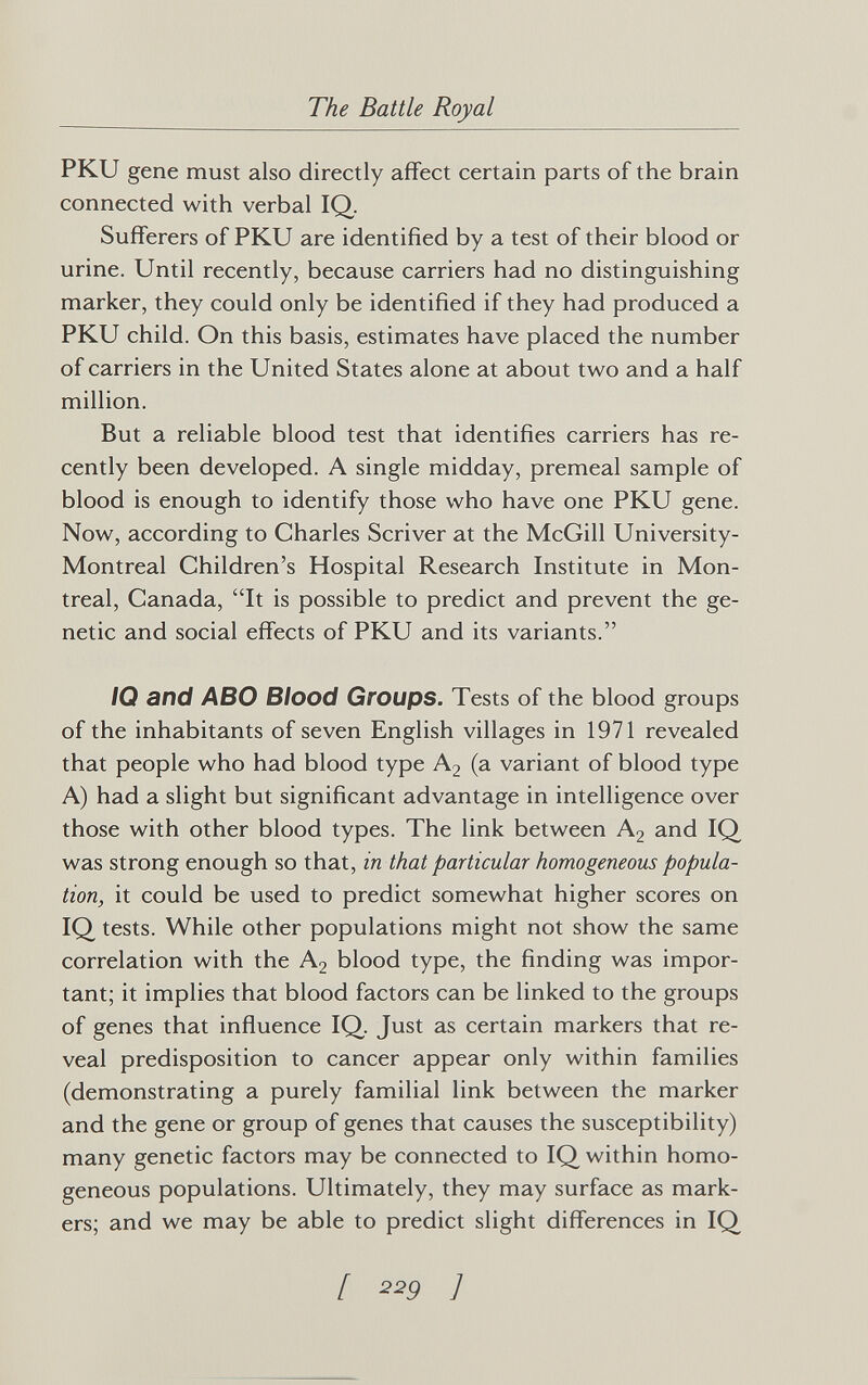 The Battle Royal PKU gene must also directly affect certain parts of the brain connected with verbal IQ. Sufferers of PKU are identified by a test of their blood or urine. Until recently, because carriers had no distinguishing marker, they could only be identified if they had produced a PKU child. On this basis, estimates have placed the number of carriers in the United States alone at about two and a half million. But a reliable blood test that identifies carriers has re¬ cently been developed. A single midday, premeal sample of blood is enough to identify those who have one PKU gene. Now, according to Charles Scriver at the McGill University- Montreal Children's Hospital Research Institute in Mon¬ treal, Canada, It is possible to predict and prevent the ge¬ netic and social effects of PKU and its variants. /0 and ABO Blood Groups. Tests of the blood groups of the inhabitants of seven English villages in 1971 revealed that people who had blood type A2 (a variant of blood type A) had a slight but significant advantage in intelligence over those with other blood types. The link between A2 and IQ was strong enough so that, in that particular homogeneous popula¬ tion, it could be used to predict somewhat higher scores on IQ tests. While other populations might not show the same correlation with the A2 blood type, the finding was impor¬ tant; it implies that blood factors can be linked to the groups of genes that influence IQ. Just as certain markers that re¬ veal predisposition to cancer appear only within families (demonstrating a purely familial link between the marker and the gene or group of genes that causes the susceptibility) many genetic factors may be connected to IQ within homo¬ geneous populations. Ultimately, they may surface as mark¬ ers; and we may be able to predict slight differences in IQ [ 229 ]