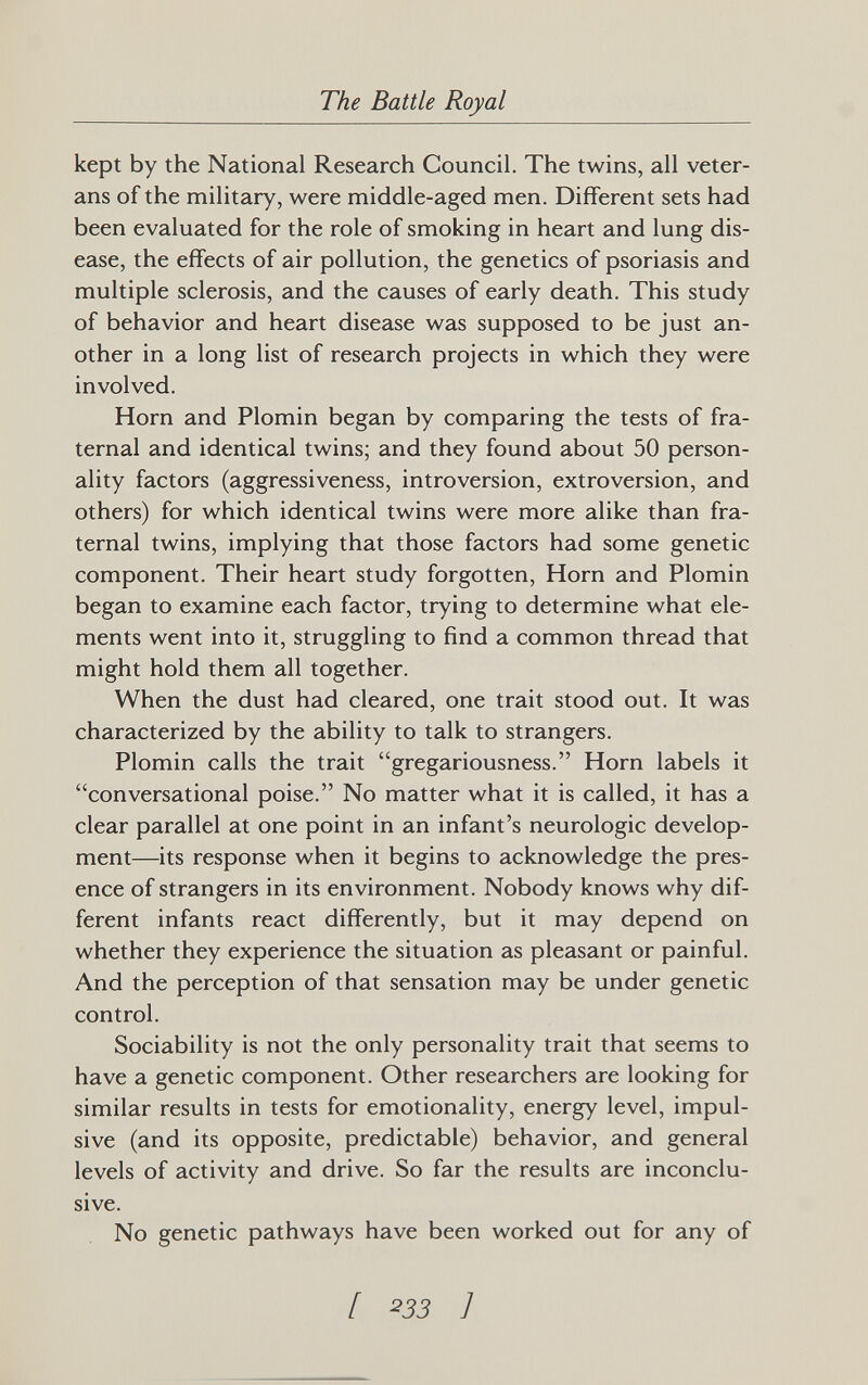 The Battle Royal kept by the National Research Council. The twins, all veter¬ ans of the military, were middle-aged men. Different sets had been evaluated for the role of smoking in heart and lung dis¬ ease, the effects of air pollution, the genetics of psoriasis and multiple sclerosis, and the causes of early death. This study of behavior and heart disease was supposed to be just an¬ other in a long list of research projects in which they were involved. Horn and Plomin began by comparing the tests of fra¬ ternal and identical twins; and they found about 50 person¬ ality factors (aggressiveness, introversion, extroversion, and others) for which identical twins were more alike than fra¬ ternal twins, implying that those factors had some genetic component. Their heart study forgotten, Horn and Plomin began to examine each factor, trying to determine what ele¬ ments went into it, struggling to find a common thread that might hold them all together. When the dust had cleared, one trait stood out. It was characterized by the ability to talk to strangers. Plomin calls the trait gregariousness. Horn labels it conversational poise. No matter what it is called, it has a clear parallel at one point in an infant's neurologic develop¬ ment—its response when it begins to acknowledge the pres¬ ence of strangers in its environment. Nobody knows why dif¬ ferent infants react differently, but it may depend on whether they experience the situation as pleasant or painful. And the perception of that sensation may be under genetic control. Sociability is not the only personality trait that seems to have a genetic component. Other researchers are looking for similar results in tests for emotionality, energy level, impul¬ sive (and its opposite, predictable) behavior, and general levels of activity and drive. So far the results are inconclu¬ sive. No genetic pathways have been worked out for any of [ 233 ]