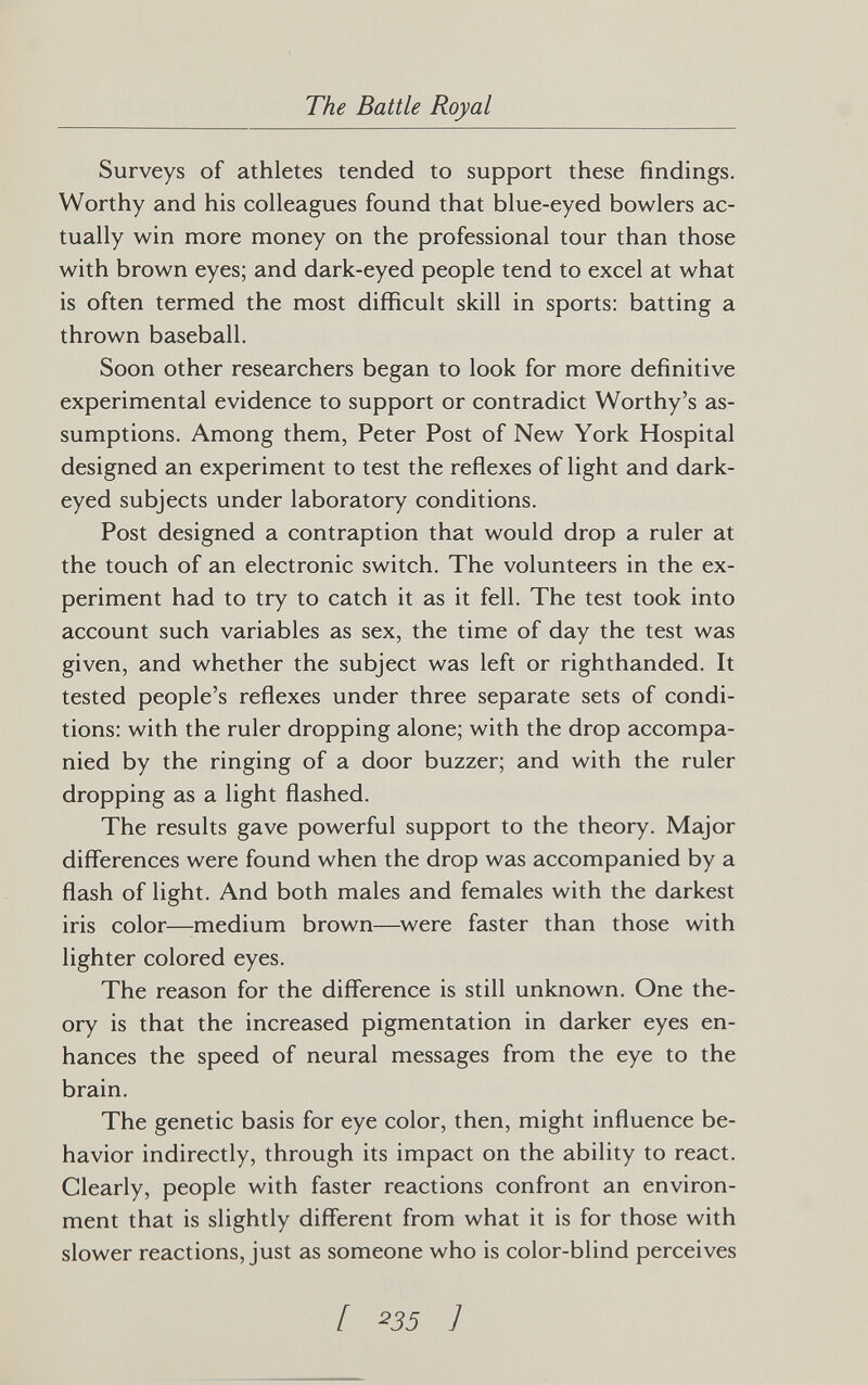 The Battle Royal Surveys of athletes tended to support these findings. Worthy and his colleagues found that blue-eyed bowlers ac¬ tually win more money on the professional tour than those with brown eyes; and dark-eyed people tend to excel at what is often termed the most difficult skill in sports: batting a thrown baseball. Soon other researchers began to look for more definitive experimental evidence to support or contradict Worthy's as¬ sumptions. Among them, Peter Post of New York Hospital designed an experiment to test the reflexes of light and dark- eyed subjects under laboratory conditions. Post designed a contraption that would drop a ruler at the touch of an electronic switch. The volunteers in the ex¬ periment had to try to catch it as it fell. The test took into account such variables as sex, the time of day the test was given, and whether the subject was left or righthanded. It tested people's reflexes under three separate sets of condi¬ tions: with the ruler dropping alone; with the drop accompa¬ nied by the ringing of a door buzzer; and with the ruler dropping as a light flashed. The results gave powerful support to the theory. Major differences were found when the drop was accompanied by a flash of light. And both males and females with the darkest iris color—medium brown—^were faster than those with lighter colored eyes. The reason for the difference is still unknown. One the¬ ory is that the increased pigmentation in darker eyes en¬ hances the speed of neural messages from the eye to the brain. The genetic basis for eye color, then, might influence be¬ havior indirectly, through its impact on the ability to react. Clearly, people with faster reactions confront an environ¬ ment that is slightly different from what it is for those with slower reactions, just as someone who is color-blind perceives [ ^35 ]