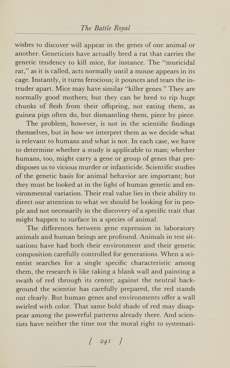 The Battle Royal wishes to discover will appear in the genes of one animal or another. Geneticists have actually bred a rat that carries the genetic tendency to kill mice, for instance. The muricidal rat, as it is called, acts normally until a mouse appears in its cage. Instantly, it turns ferocious; it pounces and tears the in¬ truder apart. Mice may have similar killer genes. They are normally good mothers; but they can be bred to rip huge chunks of flesh from their offspring, not eating them, as guinea pigs often do, but dismantling them, piece by piece. The problem, however, is not in the scientific findings themselves, but in how we interpret them as we decide what is relevant to humans and what is not. In each case, we have to determine whether a study is applicable to man; whether humans, too, might carry a gene or group of genes that pre¬ disposes us to vicious murder or infanticide. Scientific studies of the genetic basis for animal behavior are important; but they must be looked at in the light of human genetic and en¬ vironmental variation. Their real value lies in their ability to direct our attention to what we should be looking for in peo¬ ple and not necessarily in the discovery of a specific trait that might happen to surface in a species of animal. The differences between gene expression in laboratory animals and human beings are profound. Animals in test sit¬ uations have had both their environment and their genetic composition carefully controlled for generations. When a sci¬ entist searches for a single specific characteristic among them, the research is like taking a blank wall and painting a swath of red through its center; against the neutral back¬ ground the scientist has carefully prepared, the red stands out clearly. But human genes and environments offer a wall swirled with color. That same bold shade of red may disap¬ pear among the powerful patterns already there. And scien¬ tists have neither the time nor the moral right to systemati- / 241 ]