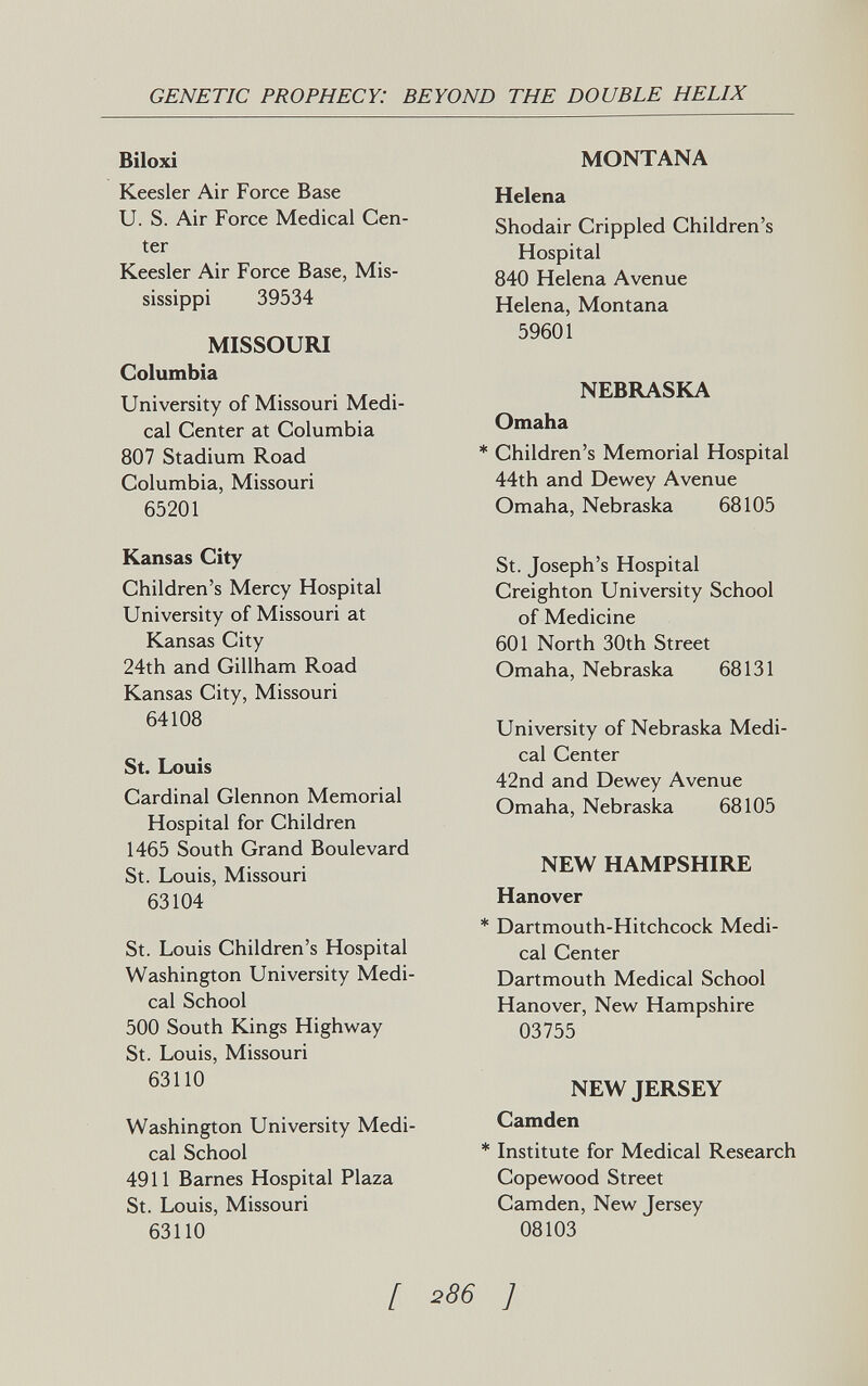 GENETIC PROPHECY: BEYOND THE DOUBLE HELIX Biloxi Keesler Air Force Base U. S. Air Force Medical Cen¬ ter Keesler Air Force Base, Mis¬ sissippi 39534 MISSOURI Columbia University of Missouri Medi¬ cal Center at Columbia 807 Stadium Road Columbia, Missouri 65201 Kansas City Children's Mercy Hospital University of Missouri at Kansas City 24th and Gillham Road Kansas City, Missouri 64108 St. Louis Cardinal Glennon Memorial Hospital for Children 1465 South Grand Boulevard St. Louis, Missouri 63104 St. Louis Children's Hospital Washington University Medi¬ cal School 500 South Kings Highway St. Louis, Missouri 63110 Washington University Medi¬ cal School 4911 Barnes Hospital Plaza St. Louis, Missouri 63110 MONTANA Helena Shodair Crippled Children's Hospital 840 Helena Avenue Helena, Montana 59601 NEBRASKA Omaha * Children's Memorial Hospital 44th and Dewey Avenue Omaha, Nebraska 68105 St. Joseph's Hospital Creighton University School of Medicine 601 North 30th Street Omaha, Nebraska 68131 University of Nebraska Medi¬ cal Center 42nd and Dewey Avenue Omaha, Nebraska 68105 NEW HAMPSHIRE Hanover * Dartmouth-Hitchcock Medi¬ cal Center Dartmouth Medical School Hanover, New Hampshire 03755 NEW JERSEY Camden * Institute for Medical Research Copewood Street Camden, New Tersey 08103 [ 286 ]