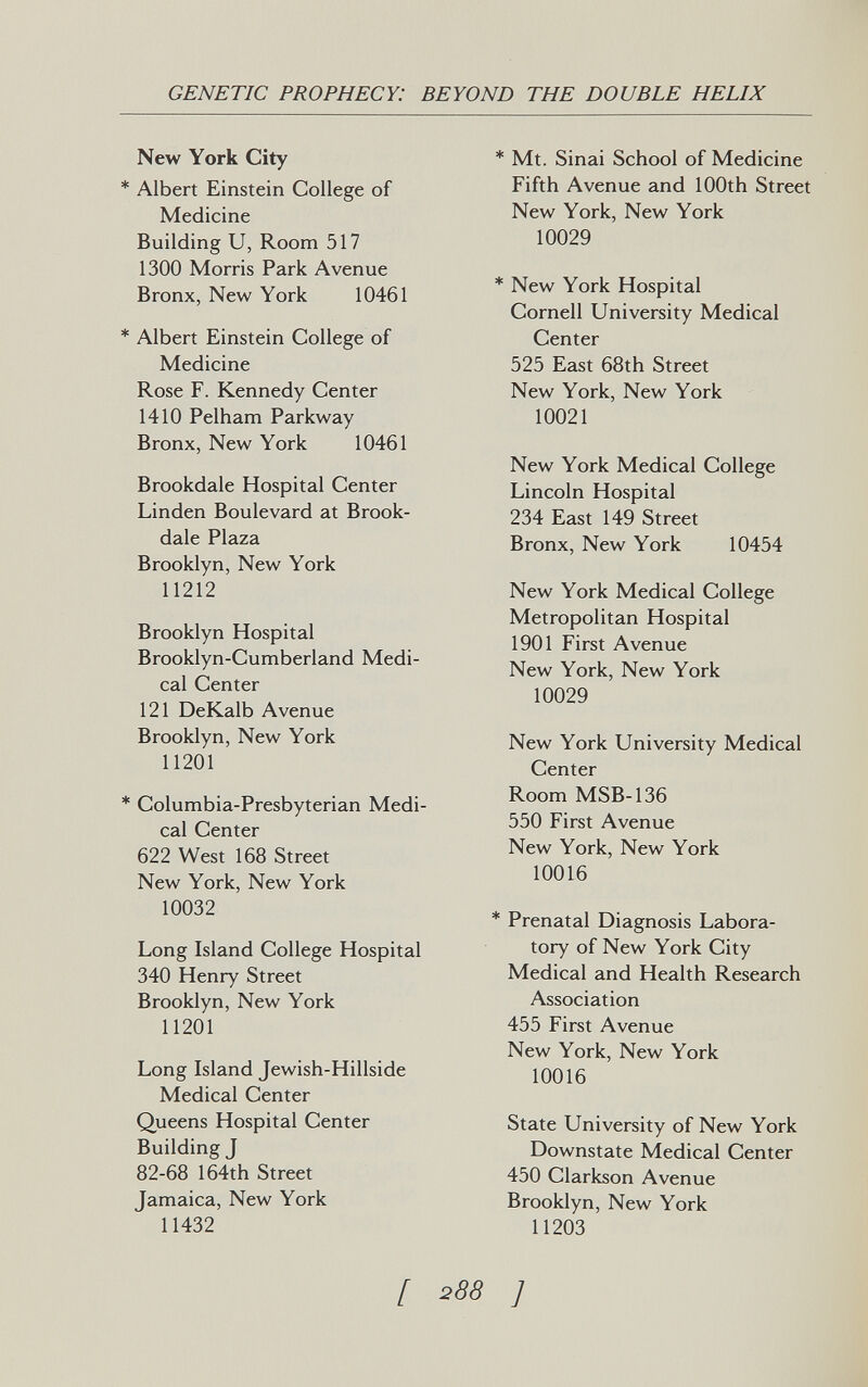 GENETIC PROPHECY: BEYOND THE DOUBLE HELIX New York City * Albert Einstein College of Medicine Building U, Room 517 1300 Morris Park Avenue Bronx, New York 10461 * Albert Einstein College of Medicine Rose F. Kennedy Center 1410 Pelham Parkway Bronx, New York 10461 Brookdale Hospital Center Linden Boulevard at Brook- dale Plaza Brooklyn, New York 11212 Brooklyn Hospital Brooklyn-Cumberland Medi¬ cal Center 121 DeKalb Avenue Brooklyn, New York 11201 * Columbia-Presbyterian Medi¬ cal Center 622 West 168 Street New York, New York 10032 Long Island College Hospital 340 Henry Street Brooklyn, New York 11201 Long Island Jewish-Hillside Medical Center Queens Hospital Center Building J 82-68 164th Street Tamaica, New York 11432 * Mt. Sinai School of Medicine Fifth Avenue and 100th Street New York, New York 10029 * New York Hospital Cornell University Medical Center 525 East 68th Street New York, New York 10021 New York Medical College Lincoln Hospital 234 East 149 Street Bronx, New York 10454 New York Medical College Metropolitan Hospital 1901 First Avenue New York, New York 10029 New York University Medical Center Room MSB-136 550 First Avenue New York, New York 10016 * Prenatal Diagnosis Labora¬ tory of New York City Medical and Health Research Association 455 First Avenue New York, New York 10016 State University of New York Downstate Medical Center 450 Clarkson Avenue Brooklyn, New York 11203 [ 288 ]