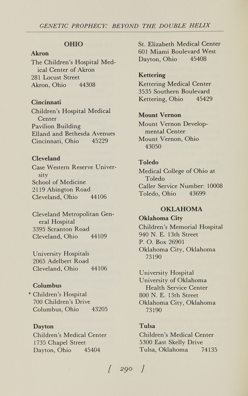 GENETIC PROPHECY: BEYOND THE DOUBLE HELIX OHIO Akron The Children's Hospital Med¬ ical Center of Akron 281 Locust Street Akron, Ohio 44308 Cincinnati Children's Hospital Medical Center Pavilion Building Elland and Bethesda Avenues Cincinnati, Ohio 45229 Cleveland Case Western Reserve Univer¬ sity School of Medicine 2119 Abington Road Cleveland, Ohio 44106 Cleveland Metropolitan Gen¬ eral Hospital 3395 Scranton Road Cleveland, Ohio 44109 University Hospitals 2065 Adelbert Road Cleveland, Ohio 44106 Columbus * Children's Hospital 700 Children's Drive Columbus, Ohio 43205 Dayton Children's Medical Center 1735 Chapel Street Dayton, Ohio 45404 St. Elizabeth Medical Center 601 Miami Boulevard West Dayton, Ohio 45408 Kettering Kettering Medical Center 3535 Southern Boulevard Kettering, Ohio 45429 Mount Vernon Mount Vernon Develop¬ mental Center Mount Vernon, Ohio 43050 Toledo Medical College of Ohio at Toledo Caller Service Number: 10008 Toledo, Ohio 43699 OKLAHOMA Oklahoma City Children's Memorial Hospital 940 N. E. 13th Street P. O. Box 26901 Oklahoma City, Oklahoma 73190 University Hospital University of Oklahoma Health Service Center 800 N. E. 13th Street Oklahoma City, Oklahoma 73190 Tulsa Children's Medical Center 5300 East Skelly Drive Tulsa, Oklahoma 74135 [ 250 ]